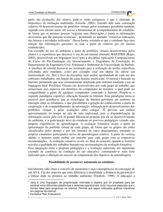 Novas Tecnologias na Educação                                                         CINTED-UFRGS


partir das produções dos alunos, pode-se então enriquecer o que é chamado de
dispositivo de formação multimídia (Loiselle ,2002), fazendo dele uma construção
coletiva. O desenvolvimento de portfólios virtuais pelos estudantes possibilita também,
segundo esse mesmo autor, um acesso a ferramentas de acompanhamento do estudante,
de forma que os mesmos possam “registrar suas observações e reunir as informações
necessárias que lhe pareçam essenciais”, permitindo ao aprendiz “conservar indicações
das leituras e atividades realizadas”. Dessa forma, estimula-se que o estudante faça uma
seleção das informações presentes na rede a partir de critérios por ele mesmo
estabelecidos.
Um exemplo do uso do ambiente a partir de portfólios virtuais desenvolvidos pelos
alunos é a experiência que descreve o uso de um tutorial chamado MAESTRO (Rojas,
2002), desenvolvido em linguagem Java2 para a disciplina Aplicações Computacionais
do Curso de Pós-Graduação em Gerenciamento e Engenharia de Construção do
Departamento de Engenharia Civil, Estrutural e Ambiental da Universidade de Buffalo.
A interface do tutorial baseia-se na orientação para a realização de tarefas específicas
solicitadas pelo estudante, como por exemplo criar um objeto 3d, alterar sua
luminosidade, etc. Não é foco da disciplina uma análise aprofundada de cada um dos
softwares trabalhados, em função da carga horária insuficiente. O tutorial é baseado na
Internet, permitindo que seja constantemente atualizado pelo instrutor mediante o uso da
linguagem html. Portfólios Virtuais são desenvolvidos por cada grupo de trabalho, que
armazenam seus arquivos em diretórios do computador do instrutor, o qual pode ser
compartilhado a partir de qualquer computador conectado à Internet. Propõe-se o
seguinte paradigma cognitivo: educação baseada na Internet. Esse paradigma torna-se
possível pois acredita-se que as tecnologias da Internet permitem um aumento na
interação entre os estudantes, o que possibilitará a geração do conhecimento a partir da
cooperação e do compartilhamento da informação, reforçada pelo desenvolvimento dos
portfólios virtuais e pelas avaliações entre colegas3. É previsto um melhor
aproveitamento do tempo na sala de aula tradicional, pois a disponibilização da
informação ocorre pela web. O grande diferencial proposto por ele no desenvolvimento
do ambiente, é a participação ativa do estudante no processo pedagógico criando suas
próprias experiências de aprendizagem. A avaliação formativa ocorre a partir da
apresentação do portfólio virtual de cada grupo, de forma que os grupos são então
classificados pelos demais e por um instrutor de outro departamento, tornando os
próprios estudantes participantes ativos da aprendizagem coletiva. A partir do ranking
obtido, o instrutor então atribui um conceito para cada grupo com as respectivas
recomendações. A avaliação somativa ocorre no final do semestre, quando o instrutor
reavalia a qualidade dos trabalhos baseado nas recomendações da avaliação formativa.
Essa integração entre a proposta pedagógica e a avaliação representa um importante
exemplo de coerência na condução do ato educativo, constituindo-se num forte
indicador para a obtenção do sucesso na compreensão dos objetivos de aprendizagem.

                     Possibilidade de promover autonomia ao estudante

Inicialmente cabe situar o conceito de autonomia e suas conseqüências na concepção de
um AVA. Um dos aspectos que mais diferencia a modalidade a distância da presencial é
a ênfase dada na primeira ao trabalho autônomo (Fainholc, 1999). A educação a
2
  Java é uma linguagem de programação orientada a objetos que foi projetada para ser
  portável entre diferentes plataformas e sistemas operacionais. Inclui recursos especiais que o
  tornam ideal para programas na Internet. Permite que sejam colocados gráficos interativos
  em páginas da Internet.
3
  Formative Peer Evaluations
4 ___________________________________________________________________________________ V. 3 Nº 1, Maio, 2005
 