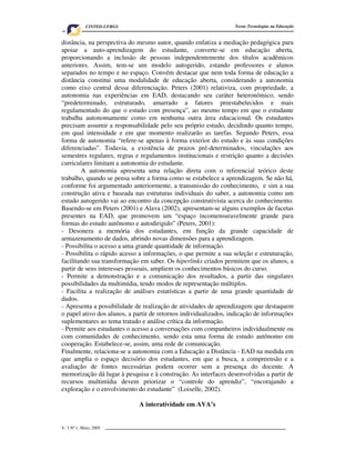 CINTED-UFRGS                                         Novas Tecnologias na Educação


distância, na perspectiva do mesmo autor, quando enfatiza a mediação pedagógica para
apoiar a auto-aprendizagem do estudante, converte-se em educação aberta,
proporcionando a inclusão de pessoas independentemente dos títulos acadêmicos
anteriores. Assim, tem-se um modelo autogerido, estando professores e alunos
separados no tempo e no espaço. Convém destacar que nem toda forma de educação a
distância constitui uma modalidade de educação aberta, considerando a autonomia
como eixo central dessa diferenciação. Peters (2001) relativiza, com propriedade, a
autonomia nas experiências em EAD, destacando seu caráter heteronômico, sendo
“predeterminado, estruturado, amarrado a fatores preestabelecidos e mais
regulamentado do que o estudo com presença”, ao mesmo tempo em que o estudante
trabalha autonomamente como em nenhuma outra área educacional. Os estudantes
precisam assumir a responsabilidade pelo seu próprio estudo, decidindo quanto tempo,
em qual intensidade e em que momento realizarão as tarefas. Segundo Peters, essa
forma de autonomia “refere-se apenas à forma exterior do estudo e às suas condições
diferenciadas”. Todavia, a existência de prazos pré-determinados, vinculações aos
semestres regulares, regras e regulamentos institucionais e restrição quanto a decisões
curriculares limitam a autonomia do estudante.
        A autonomia apresenta uma relação direta com o referencial teórico deste
trabalho, quando se pensa sobre a forma como se estabelece a aprendizagem. Se não há,
conforme foi argumentado anteriormente, a transmissão do conhecimento, e sim a sua
construção ativa e baseada nas estruturas individuais do saber, a autonomia como um
estudo autogerido vai ao encontro da concepção construtivista acerca do conhecimento.
Basendo-se em Peters (2001) e Alava (2002), apresentam-se alguns exemplos de facetas
presentes na EAD, que promovem um “espaço incomensuravelmente grande para
formas do estudo autônomo e autodirigido” (Peters, 2001):
- Desonera a memória dos estudantes, em função da grande capacidade de
armazenamento de dados, abrindo novas dimensões para a aprendizagem.
- Possibilita o acesso a uma grande quantidade de informação.
- Possibilita o rápido acesso a informações, o que permite a sua seleção e estruturação,
facilitando sua transformação em saber. Os hiperlinks criados permitem que os alunos, a
partir de seus interesses pessoais, ampliem os conhecimentos básicos do curso.
- Permite a demonstração e a comunicação dos resultados, a partir das singulares
possibilidades da multimídia, tendo modos de representação múltiplos.
- Facilita a realização de análises estatísticas a partir de uma grande quantidade de
dados.
- Apresenta a possibilidade de realização de atividades de aprendizagem que destaquem
o papel ativo dos alunos, a partir de retornos individualizados, indicação de informações
suplementares ao tema tratado e análise crítica da informação.
- Permite aos estudantes o acesso a conversações com companheiros individualmente ou
com comunidades de conhecimento, sendo esta uma forma de estudo autônomo em
cooperação. Estabelece-se, assim, uma rede de comunicação.
Finalmente, relaciona-se a autonomia com a Educação a Distância - EAD na medida em
que amplia o espaço decisório dos estudantes, em que a busca, a compreensão e a
avaliação de fontes necessárias podem ocorrer sem a presença do docente. A
memorização dá lugar à pesquisa e à construção. As interfaces desenvolvidas a partir de
recursos multimídia devem priorizar o “controle do aprendiz”, “encorajando a
exploração e o envolvimento do estudante” (Loiselle, 2002).

                             A interatividade em AVA’s


V. 3 Nº 1, Maio, 2005                                                                      5
 
