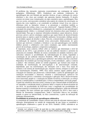 Novas Tecnologias na Educação                                                         CINTED-UFRGS


O problema das interações representa essencialmente um contingente de ordem
pedagógica (Dillenbourg, 2003). Estabelecer um ambiente colaborativo de
aprendizagem não está limitado por questões técnicas, já que a utilização do correio
eletrônico e dos chats, por exemplo, não apresenta maiores limitações. O desafio
consiste em tornar essas comunicações em algo construtivo para a aprendizagem. Para
que isso ocorra, será necessário considerar uma espécie de contrato de conversação, na
maioria das vezes implícito, a ser constituído no ambiente virtual, levar em conta as
diferenças entre as interações virtuais e as presenciais e considerar também as
comunicações não-verbais, como o caso dos whiteboards4 . Segundo Fainholc (1999), a
concepção dos projetos teleducativos, a preparação dos materiais de auto-aprendizagem
pedagogicamente válidos e a orientação tutorial são elementos-chave para fortalecer a
interatividade. Para que os materiais informático-telemáticos sejam interativos, devem
provocar, prever e prover estratégias cognitivas que sejam fatores de desenvolvimento
posterior para os sujeitos a partir do trabalho autônomo, favorecendo o diálogo através
de atividades capazes de desafiar o aluno. Para ela, a interatividade se alimenta a partir
da elaboração de materiais contendo textos processados didaticamente, de ações
tutoriais que motivem o estudante a fortalecer a sua auto-aprendizagem com trabalho
didático pessoal e colaborativo com outros estudantes, que unidos sincronamente
através da tecnologia, ampliam o compromisso pedagógico.
É importante, nesse contexto, refletir sobre as variáveis que determinam o nível de
abertura de um AVA, o que permitirá ou não um ambiente interativo e promotor da
autonomia do estudante. Módulos de ensino constituídos de unidades instrutivas auto-
suficientes reduzem as possibilidades da individualização do ensino, impedindo a
constituição de um ambiente interativo (Fainholc, 1999). Isso não significa que as
“facilidades didáticas para a aprendizagem autônoma” não tenham uma base conceitual.
Dependem “do estudante que investiga intenções, revela contradições , aplica e contesta
a prática”. São estruturas, porém no sentido piagetiano, que incluem uma noção de
totalidade, de transformação, de auto-regulação e de autoconstrução constante,
dependendo, para sua transformação, das interações com o meio. Essa noção de
estrutura é um sistema de transformação que, enquanto sistema, enriquece-se pelo jogo
das transformações (Fainholc, 1999). Essa autora enumera alguns padrões para a
concepção de materiais que promovam a interatividade, a partir de aprendizagens que
satisfaçam necessidades e interesses, orientem a contextualização, apóiem-se em
conhecimentos prévios e estimulem a investigação e aplicação. Para o desenvolvimento
socio-emocional, propõe-se a realização de atitudes favoráveis à motivação, ao esforço
pessoal, à autodisciplina e à autodedicação, e à busca compartilhada e discussão grupal.
A partir das referências descritas acima, constata-se que a interatividade na EAD precisa
ser entendida e considerada desde as primeiras idéias a respeito do desenvolvimento de
um AVA. As peculiaridades da EAD bem como a magnitude das possibilidades da
Internet remetem à constituição de um novo paradigma pedagógico, ainda não delineado
por completo. Por mais correntes que estejam as aplicações em AVA´s, bem como a
difusão de ferramentas computacionais, ainda é necessário falar-se em novidade,
quando se pensa na interatividade, na ótica construtivista, a partir da utilização de
ambientes informatizados.
Possibilidade de promoção da aprendizagem colaborativa
A constituição de comunidades virtuais consiste num tema de relevante interesse para a
educação, principalmente no sentido de compreender de que forma se constituirá a
aprendizagem colaborativa a partir de um AVA. Fainholc (1999), referindo-se ao

4
    Consiste num software a partir do qual dois ou mais usuários podem editar o mesmo
    documento, podendo ver, modificar e apagar os objetos editados pelos colegas [6].
6 ___________________________________________________________________________________ V. 3 Nº 1, Maio, 2005
 