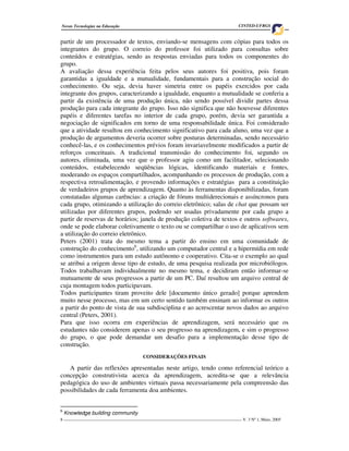 Novas Tecnologias na Educação                                                         CINTED-UFRGS


partir de um processador de textos, enviando-se mensagens com cópias para todos os
integrantes do grupo. O correio do professor foi utilizado para consultas sobre
conteúdos e estratégias, sendo as respostas enviadas para todos os componentes do
grupo.
A avaliação dessa experiência feita pelos seus autores foi positiva, pois foram
garantidas a igualdade e a mutualidade, fundamentais para a construção social do
conhecimento. Ou seja, devia haver simetria entre os papéis exercidos por cada
integrante dos grupos, caracterizando a igualdade, enquanto a mutualidade se conferia a
partir da existência de uma produção única, não sendo possível dividir partes dessa
produção para cada integrante do grupo. Isso não significa que não houvesse diferentes
papéis e diferentes tarefas no interior de cada grupo, porém, devia ser garantida a
negociação de significados em torno de uma responsabilidade única. Foi considerado
que a atividade resultou em conhecimento significativo para cada aluno, uma vez que a
produção de argumentos deveria ocorrer sobre posturas determinadas, sendo necessário
conhecê-las, e os conhecimentos prévios foram invariavelmente modificados a partir de
reforços conceituais. A tradicional transmissão do conhecimento foi, segundo os
autores, eliminada, uma vez que o professor agiu como um facilitador, selecionando
conteúdos, estabelecendo seqüências lógicas, identificando materiais e fontes,
moderando os espaços compartilhados, acompanhando os processos de produção, com a
respectiva retroalimentação, e provendo informações e estratégias para a constituição
de verdadeiros grupos de aprendizagem. Quanto às ferramentas disponibilizadas, foram
constatadas algumas carências: a criação de fóruns multiderecionais e assíncronos para
cada grupo, otimizando a utilização do correio eletrônico; salas de chat que possam ser
utilizadas por diferentes grupos, podendo ser usadas privadamente por cada grupo a
partir de reservas de horários; janela de produção coletiva de textos e outros softwares,
onde se pode elaborar coletivamente o texto ou se compartilhar o uso de aplicativos sem
a utilização do correio eletrônico.
Peters (2001) trata do mesmo tema a partir do ensino em uma comunidade de
construção do conhecimento6, utilizando um computador central e a hipermídia em rede
como instrumentos para um estudo autônomo e cooperativo. Cita-se o exemplo ao qual
se atribui a origem desse tipo de estudo, de uma pesquisa realizada por microbiólogos.
Todos trabalhavam individualmente no mesmo tema, e decidiram então informar-se
mutuamente de seus progressos a partir de um PC. Daí resultou um arquivo central de
cuja montagem todos participavam.
Todos participantes tiram proveito dele [documento único gerado] porque aprendem
muito nesse processo, mas em um certo sentido também ensinam ao informar os outros
a partir do ponto de vista de sua subdisciplina e ao acrescentar novos dados ao arquivo
central (Peters, 2001).
Para que isso ocorra em experiências de aprendizagem, será necessário que os
estudantes não considerem apenas o seu progresso na aprendizagem, e sim o progresso
do grupo, o que pode demandar um desafio para a implementação desse tipo de
construção.
                                        CONSIDERAÇÕES FINAIS

   A partir das reflexões apresentadas neste artigo, tendo como referencial teórico a
concepção construtivista acerca da aprendizagem, acredita-se que a relevância
pedagógica do uso de ambientes virtuais passa necessariamente pela compreensão das
possibilidades de cada ferramenta doa ambientes.


6
    Knowledge building community
8 ___________________________________________________________________________________ V. 3 Nº 1, Maio, 2005
 
