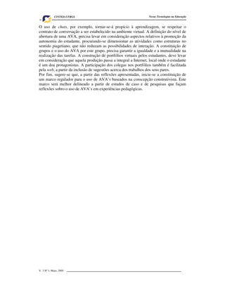 CINTED-UFRGS                                        Novas Tecnologias na Educação


O uso de chats, por exemplo, tornar-se-á propício à aprendizagem, se respeitar o
contrato de conversação a ser estabelecido na ambiente virtual. A definição do nível de
abertura de uma AVA, precisa levar em consideração aspectos relativos à promoção da
autonomia do estudante, procurando-se dimensionar as atividades como estruturas no
sentido piagetiano, que não reduzam as possibilidades de interação. A constituição de
grupos e o uso do AVA por este grupo, precisa garantir a igualdade e a mutualidade na
realização das tarefas. A construção de portfólios virtuais pelos estudantes, deve levar
em consideração que aquela produção passa a integral a Internet, local onde o estudante
é um doa protagonistas. A participação dos colegas nos portfólios também é facilitada
pela web, a partir da inclusão de sugestões acerca dos trabalhos dos seus pares.
Por fim, sugere-se que, a partir das reflexões apresentadas, inicie-se a constituição de
um marco regulador para o uso de AVA’s baseados na conscepção construtivista. Este
marco será melhor delineado a partir de estudos de caso e de pesquisas que façam
reflexões sobro o uso de AVA’s em experiências pedagógicas.




V. 3 Nº 1, Maio, 2005                                                                     9
 