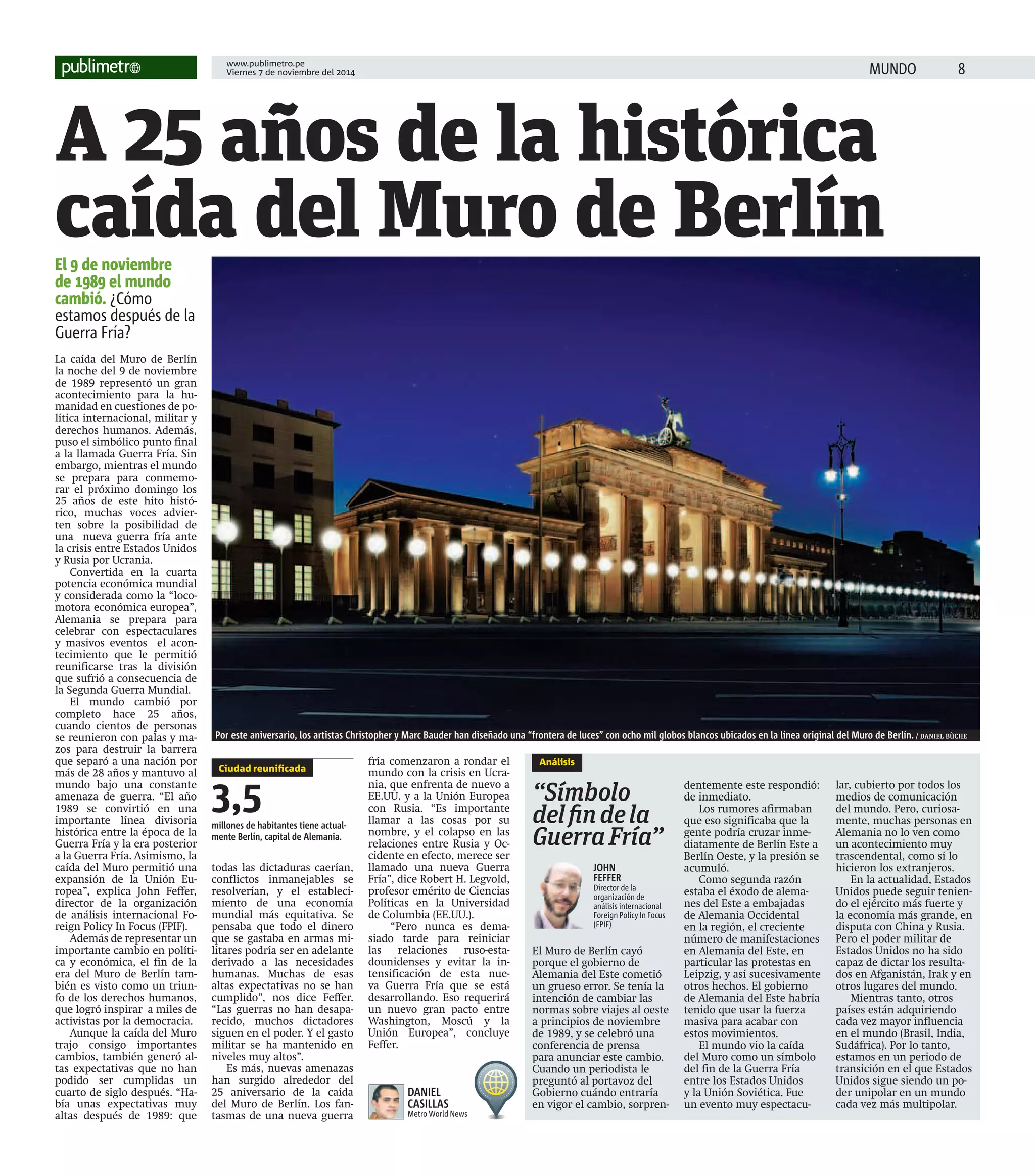 www.publimetro.pe 
Viernes 7 de noviembre del 2014 MUNDO 
 A 25 años de la histórica 
caída del Muro de Berlín 
El 9 de noviembre 
de 1989 el mundo 
cambió. ¿Cómo 
estamos después de la 
Guerra Fría? 
Por este aniversario, los artistas Christopher y Marc Bauder han diseñado una “frontera de luces” con ocho mil globos blancos ubicados en la línea original del Muro de Berlín. / DANIEL BÙCHE 
Análisis 
“Símbolo 
del  n de la 
Guerra Fría” 
El Muro de Berlín cayó 
porque el gobierno de 
Alemania del Este cometió 
un grueso error. Se tenía la 
intención de cambiar las 
normas sobre viajes al oeste 
a principios de noviembre 
de 1989, y se celebró una 
conferencia de prensa 
para anunciar este cambio. 
Cuando un periodista le 
preguntó al portavoz del 
Gobierno cuándo entraría 
en vigor el cambio, sorpren-dentemente 
este respondió: 
de inmediato. 
Los rumores afirmaban 
que eso significaba que la 
gente podría cruzar inme-diatamente 
de Berlín Este a 
Berlín Oeste, y la presión se 
acumuló. 
Como segunda razón 
estaba el éxodo de alema-nes 
del Este a embajadas 
de Alemania Occidental 
en la región, el creciente 
número de manifestaciones 
en Alemania del Este, en 
particular las protestas en 
Leipzig, y así sucesivamente 
otros hechos. El gobierno 
de Alemania del Este habría 
tenido que usar la fuerza 
masiva para acabar con 
estos movimientos. 
El mundo vio la caída 
del Muro como un símbolo 
del fin de la Guerra Fría 
entre los Estados Unidos 
y la Unión Soviética. Fue 
un evento muy espectacu-lar, 
cubierto por todos los 
medios de comunicación 
del mundo. Pero, curiosa-mente, 
muchas personas en 
Alemania no lo ven como 
un acontecimiento muy 
trascendental, como sí lo 
hicieron los extranjeros. 
En la actualidad, Estados 
Unidos puede seguir tenien-do 
el ejército más fuerte y 
la economía más grande, en 
disputa con China y Rusia. 
Pero el poder militar de 
Estados Unidos no ha sido 
capaz de dictar los resulta-dos 
en Afganistán, Irak y en 
otros lugares del mundo. 
Mientras tanto, otros 
países están adquiriendo 
cada vez mayor influencia 
en el mundo (Brasil, India, 
Sudáfrica). Por lo tanto, 
estamos en un periodo de 
transición en el que Estados 
Unidos sigue siendo un po-der 
unipolar en un mundo 
cada vez más multipolar. 
La caída del Muro de Berlín 
la noche del 9 de noviembre 
de 1989 representó un gran 
acontecimiento para la hu-manidad 
en cuestiones de po-lítica 
internacional, militar y 
derechos humanos. Además, 
puso el simbólico punto final 
a la llamada Guerra Fría. Sin 
embargo, mientras el mundo 
se prepara para conmemo-rar 
el próximo domingo los 
25 años de este hito histó-rico, 
muchas voces advier-ten 
sobre la posibilidad de 
una nueva guerra fría ante 
la crisis entre Estados Unidos 
y Rusia por Ucrania. 
Convertida en la cuarta 
potencia económica mundial 
y considerada como la “loco-motora 
económica europea”, 
Alemania se prepara para 
celebrar con espectaculares 
y masivos eventos el acon-tecimiento 
que le permitió 
reunificarse tras la división 
que sufrió a consecuencia de 
la Segunda Guerra Mundial. 
El mundo cambió por 
completo hace 25 años, 
cuando cientos de personas 
se reunieron con palas y ma-zos 
para destruir la barrera 
que separó a una nación por 
más de 28 años y mantuvo al 
mundo bajo una constante 
amenaza de guerra. “El año 
1989 se convirtió en una 
importante línea divisoria 
histórica entre la época de la 
Guerra Fría y la era posterior 
a la Guerra Fría. Asimismo, la 
caída del Muro permitió una 
expansión de la Unión Eu-ropea”, 
explica John Feffer, 
director de la organización 
de análisis internacional Fo-reign 
Policy In Focus (FPIF). 
Además de representar un 
importante cambio en políti-ca 
y económica, el fin de la 
era del Muro de Berlín tam-bién 
es visto como un triun-fo 
de los derechos humanos, 
que logró inspirar a miles de 
activistas por la democracia. 
Aunque la caída del Muro 
trajo consigo importantes 
cambios, también generó al-tas 
expectativas que no han 
podido ser cumplidas un 
cuarto de siglo después. “Ha-bía 
unas expectativas muy 
altas después de 1989: que 
todas las dictaduras caerían, 
conflictos inmanejables se 
resolverían, y el estableci-miento 
de una economía 
mundial más equitativa. Se 
pensaba que todo el dinero 
que se gastaba en armas mi-litares 
podría ser en adelante 
derivado a las necesidades 
humanas. Muchas de esas 
altas expectativas no se han 
cumplido”, nos dice Feffer. 
“Las guerras no han desapa-recido, 
muchos dictadores 
siguen en el poder. Y el gasto 
militar se ha mantenido en 
niveles muy altos”. 
Es más, nuevas amenazas 
han surgido alrededor del 
25 aniversario de la caída 
del Muro de Berlín. Los fan-tasmas 
de una nueva guerra 
fría comenzaron a rondar el 
mundo con la crisis en Ucra-nia, 
que enfrenta de nuevo a 
EE.UU. y a la Unión Europea 
con Rusia. “Es importante 
llamar a las cosas por su 
nombre, y el colapso en las 
relaciones entre Rusia y Oc-cidente 
en efecto, merece ser 
llamado una nueva Guerra 
Fría”, dice Robert H. Legvold, 
profesor emérito de Ciencias 
Políticas en la Universidad 
de Columbia (EE.UU.). 
“Pero nunca es dema-siado 
tarde para reiniciar 
las relaciones ruso-esta-dounidenses 
y evitar la in-tensificación 
de esta nue-va 
Guerra Fría que se está 
desarrollando. Eso requerirá 
un nuevo gran pacto entre 
Washington, Moscú y la 
Unión Europea”, concluye 
Feffer. 
JOHN 
FEFFER 
Director de la 
organización de 
análisis internacional 
Foreign Policy In Focus 
(FPIF) 
Ciudad reunifi cada 
3,5 
millones de habitantes tiene actual-mente 
Berlín, capital de Alemania. 
DANIEL 
CASILLAS 
Metro World News 
