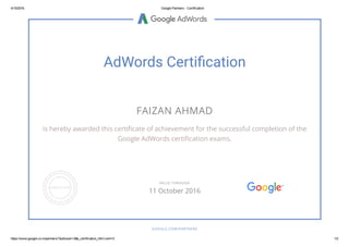 4/15/2016 Google Partners ­ Certification
https://www.google.co.in/partners/?authuser=2#p_certification_html;cert=0 1/2
AdWords Certiἀ渄cation
FAIZAN AHMAD
is hereby awarded this certiﬁcate of achievement for the successful completion of the
Google AdWords certiﬁcation exams.
GOOGLE.COM/PARTNERS
VALID THROUGH
11 October 2016
 