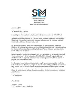  
9900	
  Research	
  Drive	
  
Irvine,	
  CA	
  92618	
  
(949)	
  336-­‐6380	
  
www.sports1marketing.com	
  
January 6, 2016
To Whom It May Concern:
It is with great pleasure that I write this letter of recommendation for Jalen Metsch.
Jalen served directly under me for 3 months in the Sales and Marketing area of Sports 1
Marketing. His passion, eagerness to learn and willingness to do what was required
simply allowed him to shine above the rest.
He personally generated many great sponsor leads for our Aggregated Marketing
Platform. He volunteered to support other divisions and attend several events throughout
the duration of his internship, including the Project Access Gala and American Legion
Salute at Del Mar Racetrack.
Because we allow our interns to manage their own schedules, we get a variety of people
who simply sit and wait for instruction. Not Jalen! He diligently organized his day,
checked in with me regularly and would even sacrifice personal invitations to work on
projects with Sports 1 Marketing.
I welcome any conversation with prospective employers or companies that would like
further information about this young man. His character and dependability made him so
easy to work with as I would support any endeavor he plans to take on going forward.
Please do not hesitate to call me, should you need any further information or insight on
Jalen Metsch.
Very truly yours,
Joe Kolina
Joseph L. Kolina
Vice President, Sports 1 Marketing
	
  
 