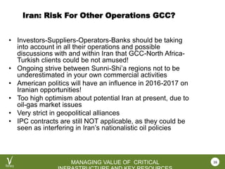 VEROCY.COM
MANAGING VALUE OF CRITICAL
Iran: Risk For Other Operations GCC?
• Investors-Suppliers-Operators-Banks should be taking
into account in all their operations and possible
discussions with and within Iran that GCC-North Africa-
Turkish clients could be not amused!
• Ongoing strive between Sunni-Shi’a regions not to be
underestimated in your own commercial activities
• American politics will have an influence in 2016-2017 on
Iranian opportunities!
• Too high optimism about potential Iran at present, due to
oil-gas market issues
• Very strict in geopolitical alliances
• IPC contracts are still NOT applicable, as they could be
seen as interfering in Iran’s nationalistic oil policies
16
 