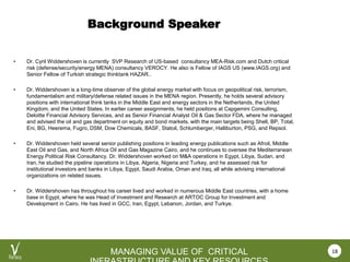 VEROCY.COM
MANAGING VALUE OF CRITICAL
Background Speaker
• Dr. Cyril Widdershoven is currently SVP Research of US-based consultancy MEA-Risk.com and Dutch critical
risk (defense/security/energy MENA) consultancy VEROCY. He also is Fellow of IAGS US (www.IAGS.org) and
Senior Fellow of Turkish strategic thinktank HAZAR..
• Dr. Widdershoven is a long-time observer of the global energy market with focus on geopolitical risk, terrorism,
fundamentalism and military/defense related issues in the MENA region. Presently, he holds several advisory
positions with international think tanks in the Middle East and energy sectors in the Netherlands, the United
Kingdom, and the United States. In earlier career assignments, he held positions at Capgemini Consulting,
Deloitte Financial Advisory Services, and as Senior Financial Analyst Oil & Gas Sector FDA, where he managed
and advised the oil and gas department on equity and bond markets, with the main targets being Shell, BP, Total,
Eni, BG, Heerema, Fugro, DSM, Dow Chemicals, BASF, Statoil, Schlumberger, Halliburton, PSG, and Repsol.
• Dr. Widdershoven held several senior publishing positions in leading energy publications such as Afroil, Middle
East Oil and Gas, and North Africa Oil and Gas Magazine Cairo, and he continues to oversee the Mediterranean
Energy Political Risk Consultancy. Dr. Widdershoven worked on M&A operations in Egypt, Libya, Sudan, and
Iran, he studied the pipeline operations in Libya, Algeria, Nigeria and Turkey, and he assessed risk for
institutional investors and banks in Libya, Egypt, Saudi Arabia, Oman and Iraq, all while advising international
organizations on related issues.
• Dr. Widdershoven has throughout his career lived and worked in numerous Middle East countries, with a home
base in Egypt, where he was Head of Investment and Research at ARTOC Group for Investment and
Development in Cairo. He has lived in GCC, Iran, Egypt, Lebanon, Jordan, and Turkye.
18
 