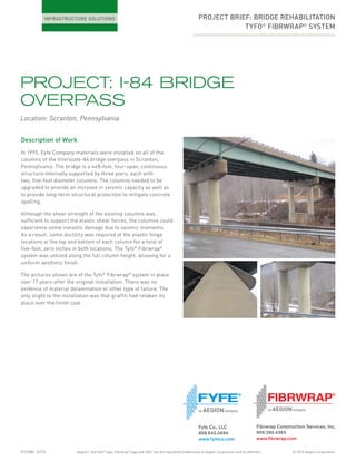 © 2015 Aegion CorporationFCFY082 07/15 Aegion®
, the Fyfe®
logo, Fibrwrap®
logo and Tyfo®
are the registered trademarks of Aegion Corporation and its affiliates.
PROJECT: I-84 BRIDGE
OVERPASS
Location: Scranton, Pennsylvania
PROJECT BRIEF: BRIDGE REHABILITATION
TYFO®
FIBRWRAP®
SYSTEM
Description of Work
In 1995, Fyfe Company materials were installed on all of the
columns of the Interstate-84 bridge overpass in Scranton,
Pennsylvania. The bridge is a 468-foot, four-span, continuous
structure internally supported by three piers, each with
two, five-foot diameter columns. The columns needed to be
upgraded to provide an increase in seismic capacity as well as
to provide long-term structural protection to mitigate concrete
spalling.
Although the shear strength of the existing columns was
sufficient to support the elastic shear forces, the columns could
experience some inelastic damage due to seismic moments.
As a result, some ductility was required at the plastic hinge
locations at the top and bottom of each column for a total of
five-foot, zero inches in both locations. The Tyfo®
Fibrwrap®
system was utilized along the full column height, allowing for a
uniform aesthetic finish.
The pictures shown are of the Tyfo®
Fibrwrap®
system in place
over 17 years after the original installation. There was no
evidence of material delamination or other type of failure. The
only slight to the installation was that graffiti had retaken its
place over the finish coat.
Fibrwrap Construction Services, Inc.
909.390.4363
www.ﬁbrwrap.com
Fyfe Co., LLC
858.642.0694
www.fyfeco.com
 