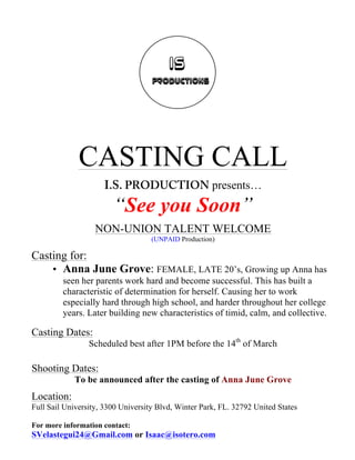 CASTING CALL
I.S. PRODUCTION presents…
“See you Soon”
NON-UNION TALENT WELCOME
(UNPAID Production)
Casting for:
• Anna June Grove: FEMALE, LATE 20’s, Growing up Anna has
seen her parents work hard and become successful. This has built a
characteristic of determination for herself. Causing her to work
especially hard through high school, and harder throughout her college
years. Later building new characteristics of timid, calm, and collective.
Casting Dates:
Scheduled best after 1PM before the 14th
of March
Shooting Dates:
To be announced after the casting of Anna June Grove
Location:
Full Sail University, 3300 University Blvd, Winter Park, FL. 32792 United States
For more information contact:
SVelastegui24@Gmail.com or Isaac@isotero.com
 