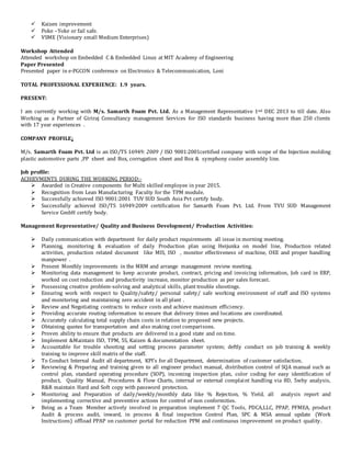  Kaizen improvement
 Poke –Yoke or fail safe.
 VSME (Visionary small Medium Enterprises)
Workshop Attended
Attended workshop on Embedded C & Embedded Linux at MIT Academy of Engineering
Paper Presented
Presented paper in e-PGCON conference on Electronics & Telecommunication, Loni
TOTAL PROFESSIONAL EXPERIENCE: 1.9 years.
PRESENT:
I am currently working with M/s. Samarth Foam Pvt. Ltd. As a Management Representative 1nd DEC 2013 to till date. Also
Working as a Partner of Giriraj Consultancy management Services for ISO standards business having more than 250 clients
with 17 year experiences .
COMPANY PROFILE:
M/s. Samarth Foam Pvt. Ltd is an ISO/TS 16949: 2009 / ISO 9001:2001certified company with scope of the Injection molding
plastic automotive parts ,PP sheet and Box, corrugation sheet and Box & symphony cooler assembly line.
Job profile:
ACHIEVMENTS DURING THE WORKING PERIOD:-
 Awarded in Creative components for Multi skilled employee in year 2015.
 Recognition from Lean Manufacturing Faculty for the TPM module.
 Successfully achieved ISO 9001:2001 TUV SUD South Asia Pvt certify body.
 Successfully achieved ISO/TS 16949:2009 certification for Samarth Foam Pvt. Ltd. From TVU SUD Management
Service GmbH certify body.
Management Representative/ Quality and Business Development/ Production Activities:
 Daily communication with department for daily product requirements all issue in morning meeting.
 Planning, monitoring & evaluation of daily Production plan using Heijunka on model line, Production related
activities, production related document like MIS, ISO , monitor effectiveness of machine, OEE and proper handling
manpower .
 Present Monthly improvements in the MRM and arrange management review meeting.
 Monitoring data management to keep accurate product, contract, pricing and invoicing information, Job card in ERP,
worked on cost reduction and productivity increase, monitor production as per sales forecast.
 Possessing creative problem-solving and analytical skills, plant trouble shootings.
 Ensuring work with respect to Quality/safety/ personal safety/ safe working environment of staff and ISO systems
and monitoring and maintaining zero accident in all plant .
 Review and Negotiating contracts to reduce costs and achieve maximum efficiency.
 Providing accurate routing information to ensure that delivery times and locations are coordinated.
 Accurately calculating total supply chain costs in relation to proposed new projects.
 Obtaining quotes for transportation and also making cost comparisons.
 Proven ability to ensure that products are delivered in a good state and on time.
 Implement &Maintain ISO, TPM, 5S, Kaizen & documentation sheet.
 Accountable for trouble shooting and setting process parameter system; deftly conduct on job training & weekly
training to improve skill matrix of the staff.
 To Conduct Internal Audit all department, KPI’s for all Department, determination of customer satisfaction.
 Reviewing & Preparing and training given to all engineer product manual, distribution control of SQA manual such as
control plan, standard operating procedure (SOP), incoming inspection plan, color coding for easy identification of
product, Quality Manual, Procedures & Flow Charts, internal or external complaint handling via 8D, 5why analysis,
R&R maintain Hard and Soft copy with password protection.
 Monitoring and Preparation of daily/weekly/monthly data like % Rejection, % Yield, all analysis report and
implementing corrective and preventive actions for control of non conformities.
 Being as a Team Member actively involved in preparation implement 7 QC Tools, PDCA,LLC, PPAP, PFMEA, product
Audit & process audit, inward, in process & final inspection Control Plan, SPC & MSA annual update (Work
Instructions) offload PPAP on customer portal for reduction PPM and continuous improvement on product quality.
 