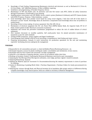  Knowledge of Fault finding, Programmming Maintenance electrical and electronic as wel as Mechanical A C Drive &.
D.C Drive Make - L&T ABB,Delta Siemens. (1.5Kw to 800Kw) repairing.
 Installation and programming of Variable Frequency Drives
 Maintenance of UPS and DI/DO card, all electronic card Like Hot runner card, MTC, Chiller all utility Connection
Wiring & Termination of Field Cable as per Drawing.
 Handling phone conversation unit (PC BASE), Access control system (Hardware & Software) and CCTV Camera System
with DVR, IP Camera, Projector, Video Conference system.
 Good knowledge about trace printed circuit board by using circuit diagram. I had clear well All of the shorts in
electronics circuits’ boards. Knowledge about all electronics components`Good knowledge about clear all problems in
mobile board.
 Recording of time to time reading of various equipment like, PAC, UPS, DG etc
 Maintenance of electrical equipment like DG- set, Power Plant (SMPS) Battery Bank, AC, Capacitor bank, HT & L.T
Panel, Control panels & other Electrical accessories in premises.
 Implement and oversee the preventive maintenance programmed to reduce the risk of sudden failures of critical
equipment.
 Also maintain document on monthly qualterly, half yearly,yearly basis for planed preventive maintenance of
equipment as per the audit standards
 Testing of PCBs Connectors, power supplies and Signal Conditioners
 Final designing Fault finding in PCB & Circuit providing a comprehensive fault finding and repair service.
 Preparing documentation, manuals & work instructions for production operations for the unit and maintaining
reportsfor facilitating decision making by the management
PURCHASE
Responsible for all commodities and parts i.e. sheet tal/Rubber/Plastic/Machining/Fasteners etc.
Developed long term sources for plastic molding by vendor consolidation and introduction of new sources.
Developed team for Price Control and structured cost data management.
Achieved a cost reduction of opening alternate sources for all material within short time.
Working on Inventory Control, Finalizing the Minimum & Maximum stock level as per consumption.
Analyzing the Non Moving & Slow Moving & its utilization, store ledge, purchase register inward & outward.
Analyzing Waste/Scrap disposal.
Auditing the Material physical movement Vs Documentation.Ensuring the statutory requirements in stores & purchase
for Auditing.
Creation & Monitoring of pending Work Order / Purchase Requirement / Purchase Orders for timely procurement & its
closure.
Analyzing the variance through Book and Physical Inventory & its liquidation after proper analysis of differences.Having
complete knowledge of any kind of queries which are related to Inventory & Material Management.

 