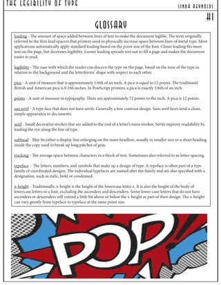 The Legibilit y Of T ype lind a reynolds
leading - The amount of space added between lines of text to make the document legible. The term originally
referred to the thin lead spacers that printers used to physically increase space between lines of metal type. Most
applications automatically apply standard leading based on the point size of the font. Closer leading fits more
text on the page, but decreases legibility. Looser leading spreads text out to fill a page and makes the document
easier to read.
legibility - The ease with which the reader can discern the type on the page, based on the tone of the type in
relation to the background and the letterforms’ shape with respect to each other.
pica - A unit of measure that is approximately 1/6th of an inch. A pica is equal to 12 points. The traditional
British and American pica is 0.166 inches. In PostScript printers, a pica is exactly 1/6th of an inch.
points - A unit of measure in typography. There are approximately 72 points to the inch. A pica is 12 points.
san serif - A type face that does not have serifs. Generally a low-contrast design. Sans serif faces lend a clean,
simple appearance to documents.
serif - Small decorative strokes that are added to the end of a letter’s main strokes. Serifs improve readability by
leading the eye along the line of type.
subhead - May be either a display line enlarging on the main headline, usually in smaller size or a short heading
inside the copy used to break up long patches of gray.
tracking - The average space between characters in a block of text. Sometimes also referred to as letter-spacing.
typeface - The letters, numbers, and symbols that make up a design of type. A typeface is often part of a type
family of coordinated designs. The individual typefaces are named after the family and are also specified with a
designation, such as italic, bold or condensed.
x-height - Traditionally, x-height is the height of the lowercase letter x. It is also the height of the body of
lowercase letters in a font, excluding the ascenders and descenders. Some lower-case letters that do not have
ascenders or descenders still extend a little bit above or below the x-height as part of their design. The x-height
can vary greatly from typeface to typeface at the same point size.
Glossary
h1
 