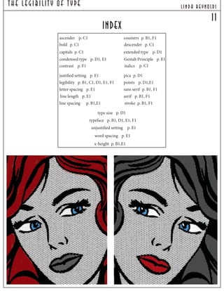 The Legibilit y Of T ype lind a reynolds
i1
index
counters p. B1, F1
stroke p. B1, F1
sans serif p. B1, F1
serif p. B1, F1
ascender p. C1
descender p. C1
Gestalt Principle p. E1
legibility p. B1, C1, D1, E1, F1
capitals p. C1
bold p. C1
italics p. C1
condensed type p. D1, E1
extended type p. D1
letter spacing p. E1
line length p. E1
justified setting p. E1
x-height p. B1,E1
typeface p. B1, D1, E1, F1
type size p. D1
word spacing p. E1
unjustified setting p. E1
line spacing p. B1,E1
contrast p. F1
pica p. D1
points p. D1,E1
 