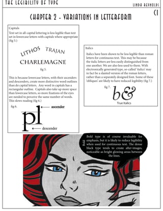 c1
chapter 2 - variations in letterform
Capitals
Text set in all-capital lettering is less legible than text
set in lowercase letters with capitals where appropriate
(fig 5.)
This is because lowercase letters, with their ascenders
and descenders, create more distinctive word outlines
than do capital letters. Any word in capitals has a
rectangular outline. Capitals also take up more space
than lowercase letters, so more fixations of the eyes
are needed to perceive the same number of words.
This slows reading (fig 6.)
LITHOS
Charlemagne
trajan
fig 5.
fig 6.
Italics
Italics have been shown to be less legible than roman
letters for continuous text. This may be because
the italic letters are less easily distinguished from
one another. We are also less used to them. With
electronically generated type, so-called ‘italics’ may
in fact be a slanted version of the roman letters,
rather than a separately designed font. Some of these
‘obliques’ are likely to have reduced legibility (fig 7.)
fig 7.
Bold
Bold type is of course invaluable for
emphasis, but it is likely to reduce legibility
when used for continuous text. The dense
black type tends to create after-images,
noticeable as bright glowing areas between
the lines.
lind a reynoldsThe Legibilit y Of T ype
True Italics
 
