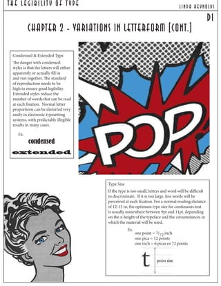 The Legibilit y Of T ype lind a reynolds
d1
chapter 2 - variations in letterform [cont.]
Condensed & Extended Type
The danger with condensed
styles is that the letters will either
apparently or actually fill in
and run together. The standard
of reproduction needs to be
high to ensure good legibility.
Extended styles reduce the
number of words that can be read
at each fixation. Normal letter
proportions can be distorted very
easily in electronic typesetting
systems, with predictably illegible
results in many cases.
Type Size
If the type is too small, letters and word will be difficult
to discriminate. If it is too large, less words will be
perceived at each fixation. For a normal reading distance
of 12-15 in, the optimum type size for continuous text
is usually somewhere between 9pt and 11pt, depending
on the x-height of the typeface and the circumstances in
which the material will be used.
one point = 1/72 inch
one pica = 12 points
one inch = 6 picas or 72 points
Ex.
extended
condensed
Ex.
 