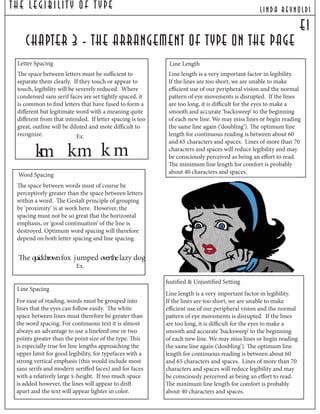 The Legibilit y Of T ype lind a reynolds
e1
chapter 3 - the arrangement of type on the page
Word Spacing
The space between words must of course be
perceptively greater than the space between letters
within a word. The Gestalt principle of grouping
by ‘proximity’ is at work here. However, the
spacing must not be so great that the horizontal
emphasis, or ‘good continuation’ of the line is
destroyed. Optimum word spacing will therefore
depend on both letter spacing and line spacing.
Line Spacing
For ease of reading, words must be grouped into
lines that the eyes can follow easily. The white
space between lines must therefore be greater than
the word spacing. For continuous text it is almost
always an advantage to use a linefeed one or two
points greater than the point size of the type. This
is especially true for line lengths approaching the
upper limit for good legibility, for typefaces with a
strong vertical emphasis (this would include most
sans serifs and modern seriffed faces) and for faces
with a relatively large x-height. If too much space
is added however, the lines will appear to drift
apart and the text will appear lighter in color.
Line Length
Line length is a very important factor in legibility.
If the lines are too short, we are unable to make
efficient use of our peripheral vision and the normal
pattern of eye movements is disrupted. If the lines
are too long, it is difficult for the eyes to make a
smooth and accurate ‘backsweep’ to the beginning
of each new line. We may miss lines or begin reading
the same line again (‘doubling’). The optimum line
length for continuous reading is between about 60
and 65 characters and spaces. Lines of more than 70
characters and spaces will reduce legibility and may
be consciously perceived as being an effort to read.
The minimum line length for comfort is probably
about 40 characters and spaces.
Justified & Unjustified Setting
Line length is a very important factor in legibility.
If the lines are too short, we are unable to make
efficient use of our peripheral vision and the normal
pattern of eye movements is disrupted. If the lines
are too long, it is difficult for the eyes to make a
smooth and accurate ‘backsweep’ to the beginning
of each new line. We may miss lines or begin reading
the same line again (‘doubling’). The optimum line
length for continuous reading is between about 60
and 65 characters and spaces. Lines of more than 70
characters and spaces will reduce legibility and may
be consciously perceived as being an effort to read.
The minimum line length for comfort is probably
about 40 characters and spaces.
Letter Spacing
The space between letters must be sufficient to
separate them clearly. If they touch or appear to
touch, legibility will be severely reduced. Where
condensed sans serif faces are set tightly spaced, it
is common to find letters that have fused to form a
different but legitimate word with a meaning quite
different from that intended. If letter spacing is too
great, outline will be diluted and mote difficult to
recognize.
km km k m
The quickbrownfox jumped overthelazy dog
Ex.
Ex.
 