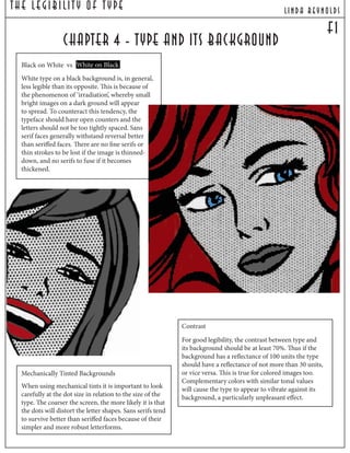 The Legibilit y Of T ype lind a reynolds
F1
chapter 4 - type and its background
Black on White vs White on Black
White type on a black background is, in general,
less legible than its opposite. This is because of
the phenomenon of ‘irradiation’, whereby small
bright images on a dark ground will appear
to spread. To counteract this tendency, the
typeface should have open counters and the
letters should not be too tightly spaced. Sans
serif faces generally withstand reversal better
than seriffed faces. There are no fine serifs or
thin strokes to be lost if the image is thinned-
down, and no serifs to fuse if it becomes
thickened.
Mechanically Tinted Backgrounds
When using mechanical tints it is important to look
carefully at the dot size in relation to the size of the
type. The coarser the screen, the more likely it is that
the dots will distort the letter shapes. Sans serifs tend
to survive better than seriffed faces because of their
simpler and more robust letterforms.
Contrast
For good legibility, the contrast between type and
its background should be at least 70%. Thus if the
background has a reflectance of 100 units the type
should have a reflectance of not more than 30 units,
or vice versa. This is true for colored images too.
Complementary colors with similar tonal values
will cause the type to appear to vibrate against its
background, a particularly unpleasant effect.
 