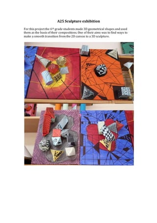 A25 Sculpture exhibition
For this project the 6th grade students made 3D geometrical shapes and used
them as the basis of their compositions. One of their aims was to find ways to
make a smooth transition from the 2D canvas to a 3D sculpture.
 