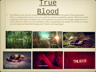 True
BloodTrue Blood’s intro has the names of cast and crew first before the name of the programme.
There’s no placement of text so it’s not symbolic and just completely random. The text is small
compared to the intro but stands out so the audience can focus on the images being shown as
well as the text. There’s no text animation. This is inspiring for our project as it tells us to make
our text stand out from the background if there’s moving images.
 