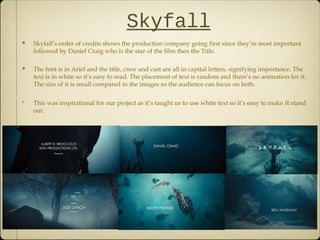 Skyfall
Skyfall’s order of credits shows the production company going first since they’re most important
followed by Daniel Craig who is the star of the film then the Title.
The font is in Ariel and the title, crew and cast are all in capital letters, signifying importance. The
text is in white so it’s easy to read. The placement of text is random and there’s no animation for it.
The size of it is small compared to the images so the audience can focus on both.
This was inspirational for our project as it’s taught us to use white text so it’s easy to make it stand
out.
 