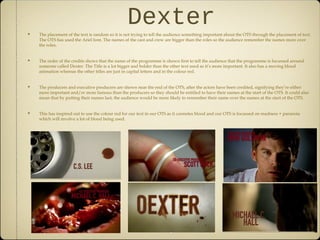 DexterThe placement of the text is random so it is not trying to tell the audience something important about the OTS through the placement of text.
The OTS has used the Ariel font. The names of the cast and crew are bigger than the roles so the audience remember the names more over
the roles.
The order of the credits shows that the name of the programme is shown first to tell the audience that the programme is focussed around
someone called Dexter. The Title is a lot bigger and bolder than the other text used as it’s more important. It also has a moving blood
animation whereas the other titles are just in capital letters and in the colour red.
The producers and executive producers are shown near the end of the OTS, after the actors have been credited, signifying they’re either
more important and/or more famous than the producers so they should be entitled to have their names at the start of the OTS. It could also
mean that by putting their names last, the audience would be more likely to remember their name over the names at the start of the OTS.
This has inspired out to use the colour red for our text in our OTS as it connotes blood and our OTS is focussed on madness + paranoia
which will involve a lot of blood being used.
 