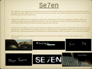 Se7en
The companies who supported and distributed are shown first in the OTS as they’re more important and the film wouldn’t
have been successful without them. The main actors are shown in white with a black background so the audience know who’s
in the film and who are the main actors.
It allows the audience to focus completely on their names. The placement of the text is completely random so there’s no
subliminal message trying to be signified through text. The size of the text is random with each shot except for the shot
involving the Title of the film which is purposely larger than the other text.
All of the text is in white so it stands out from the black background. The title is shown as in big, bold, white Ariel font so the
audience know which film they’re watching and that it’s important since it’s bigger than other text. The side actors are shown
after the title with things happening in the background, connoting that they aren’t as important as the credits shown before.
This has inspired us to use the right type of font when it comes to text so it stands out from what’s going on in the
background.
 