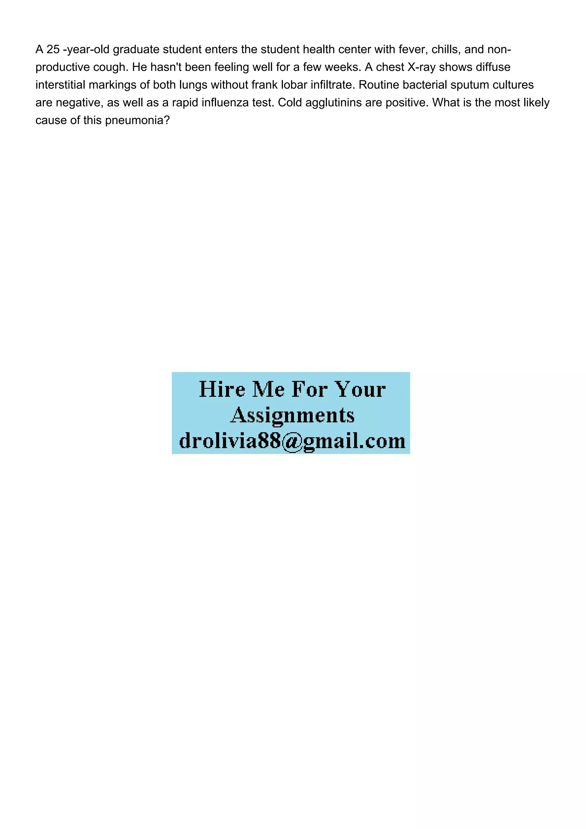 A 25 -year-old graduate student enters the student health center with fever, chills, and non-
productive cough. He hasn't been feeling well for a few weeks. A chest X-ray shows diffuse
interstitial markings of both lungs without frank lobar infiltrate. Routine bacterial sputum cultures
are negative, as well as a rapid influenza test. Cold agglutinins are positive. What is the most likely
cause of this pneumonia?