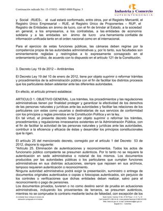 Continuación radicado No: 15-153032- -00003-0000 Página: 3
y Social -RUES-, el cual estará conformado, entre otros, por el Registro Mercantil, el
Registro Único Empresarial – RUE, el Registro Único de Proponentes – RUP, el
Registro de Entidades sin ánimo de lucro, con el fin de brindar al Estado, a la sociedad
en general, a los empresarios, a los contratistas, a las entidades de economía
solidaria y a las entidades sin ánimo de lucro una herramienta confiable de
información unificada tanto en el orden nacional como en el internacional.
Para el ejercicio de estas funciones públicas, las cámaras deben regirse por la
competencia propia de las autoridades administrativas y, por lo tanto, sus facultades son
eminentemente regladas y restringidas a lo expresamente consagrado en el
ordenamiento jurídico, de acuerdo con lo dispuesto en el artículo 121 de la Constitución.
3. Decreto Ley 19 de 2012 – Antitrámites
El Decreto Ley 19 del 10 de enero de 2012, tiene por objeto suprimir o reformar trámites
y procedimientos de la administración pública con el fin de facilitar los distintos procesos
que los particulares deben adelantar ante las diferentes autoridades.
En efecto, el artículo primero establece:
ARTICULO 1. OBJETIVO GENERAL. Los trámites, los procedimientos y las regulaciones
administrativas tienen por finalidad proteger y garantizar la efectividad de los derechos
de las personas naturales y jurídicas ante las autoridades y facilitar las relaciones de los
particulares con estas como usuarias o destinatarias de sus servicios de conformidad
con los principios y reglas previstos en la Constitución Política y en la ley.
En tal virtud, el presente decreto tiene por objeto suprimir o reformar los trámites,
procedimientos y regulaciones innecesarios existentes en la Administración Pública, con
el fin de facilitar la actividad de las personas naturales y jurídicas ante las autoridades,
contribuir a la eficiencia y eficacia de éstas y desarrollar los principios constitucionales
que la rigen.
El artículo 25 del mencionado decreto, corregido por el artículo 1 del Decreto 53 de
2012, dispone lo siguiente:
"Artículo 25. Eliminación de autenticaciones y reconocimientos. Todos los actos de
funcionario público competente se presumen auténticos. Por lo tanto no se requiere la
autenticación en sede administrativa o notarial de los mismos. Los documentos
producidos por las autoridades públicas o los particulares que cumplan funciones
administrativas en sus distintas actuaciones, siempre que reposen en sus archivos,
tampoco requieren autenticación o reconocimiento.
Ninguna autoridad administrativa podrá exigir la presentación, suministro o entrega de
documentos originales autenticados o copias o fotocopias autenticados, sin perjuicio de
los controles o verificaciones que dichas entidades deban realizar, salvo para el
reconocimiento o pago de pensiones.
Los documentos privados, tuvieren o no como destino servir de prueba en actuaciones
administrativas, incluyendo los provenientes de terceros, se presumen auténticos,
mientras no se compruebe lo contrario mediante tacha de falsedad, con excepción de los
Al contestar favor indique el número de Sede Centro: Carrera 13 No. 27-00 Pisos 1, 3, 5, 7 y 10
radicación consignado en el sticker Call Center(571) 592 04 00. Linea gratuita Nacional 01800-910165
Web: www.sic.gov.co e-mail: contactenos@sic.gov.co
Bogotá D.C. - Colombia
 