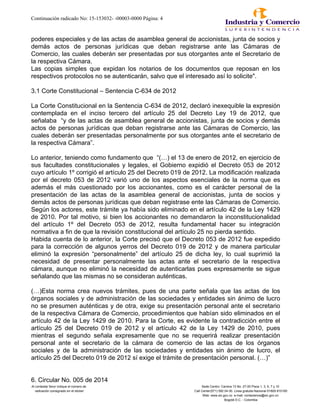 Continuación radicado No: 15-153032- -00003-0000 Página: 4
poderes especiales y de las actas de asamblea general de accionistas, junta de socios y
demás actos de personas jurídicas que deban registrarse ante las Cámaras de
Comercio, las cuales deberán ser presentadas por sus otorgantes ante el Secretario de
la respectiva Cámara.
Las copias simples que expidan los notarios de los documentos que reposan en los
respectivos protocolos no se autenticarán, salvo que el interesado así lo solicite".
3.1 Corte Constitucional – Sentencia C-634 de 2012
La Corte Constitucional en la Sentencia C-634 de 2012, declaró inexequible la expresión
contemplada en el inciso tercero del artículo 25 del Decreto Ley 19 de 2012, que
señalaba “y de las actas de asamblea general de accionistas, junta de socios y demás
actos de personas jurídicas que deban registrarse ante las Cámaras de Comercio, las
cuales deberán ser presentadas personalmente por sus otorgantes ante el secretario de
la respectiva Cámara”.
Lo anterior, teniendo como fundamento que “(…) el 13 de enero de 2012, en ejercicio de
sus facultades constitucionales y legales, el Gobierno expidió el Decreto 053 de 2012
cuyo artículo 1º corrigió el artículo 25 del Decreto 019 de 2012. La modificación realizada
por el decreto 053 de 2012 varió uno de los aspectos esenciales de la norma que es
además el más cuestionado por los accionantes, como es el carácter personal de la
presentación de las actas de la asamblea general de accionistas, junta de socios y
demás actos de personas jurídicas que deban registrase ente las Cámaras de Comercio.
Según los actores, este trámite ya había sido eliminado en el artículo 42 de la Ley 1429
de 2010. Por tal motivo, si bien los accionantes no demandaron la inconstitucionalidad
del artículo 1º del Decreto 053 de 2012, resulta fundamental hacer su integración
normativa a fin de que la revisión constitucional del artículo 25 no pierda sentido.
Habida cuenta de lo anterior, la Corte precisó que el Decreto 053 de 2012 fue expedido
para la corrección de algunos yerros del Decreto 019 de 2012 y de manera particular
eliminó la expresión “personalmente” del artículo 25 de dicha ley, lo cual suprimió la
necesidad de presentar personalmente las actas ante el secretario de la respectiva
cámara, aunque no eliminó la necesidad de autenticarlas pues expresamente se sigue
señalando que las mismas no se consideran auténticas.
(…)Esta norma crea nuevos trámites, pues de una parte señala que las actas de los
órganos sociales y de administración de las sociedades y entidades sin ánimo de lucro
no se presumen auténticas y de otra, exige su presentación personal ante el secretario
de la respectiva Cámara de Comercio, procedimientos que habían sido eliminados en el
artículo 42 de la Ley 1429 de 2010. Para la Corte, es evidente la contradicción entre el
artículo 25 del Decreto 019 de 2012 y el artículo 42 de la Ley 1429 de 2010, pues
mientras el segundo señala expresamente que no se requerirá realizar presentación
personal ante el secretario de la cámara de comercio de las actas de los órganos
sociales y de la administración de las sociedades y entidades sin ánimo de lucro, el
artículo 25 del Decreto 019 de 2012 sí exige el trámite de presentación personal. (…)”
6. Circular No. 005 de 2014
Al contestar favor indique el número de Sede Centro: Carrera 13 No. 27-00 Pisos 1, 3, 5, 7 y 10
radicación consignado en el sticker Call Center(571) 592 04 00. Linea gratuita Nacional 01800-910165
Web: www.sic.gov.co e-mail: contactenos@sic.gov.co
Bogotá D.C. - Colombia
 