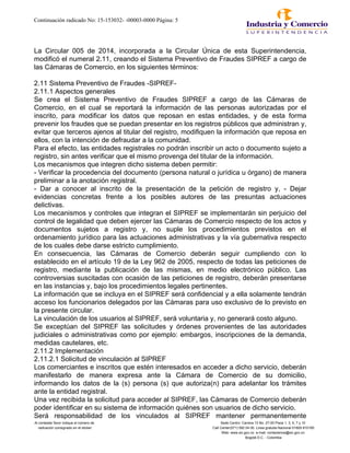 Continuación radicado No: 15-153032- -00003-0000 Página: 5
La Circular 005 de 2014, incorporada a la Circular Única de esta Superintendencia,
modificó el numeral 2.11, creando el Sistema Preventivo de Fraudes SIPREF a cargo de
las Cámaras de Comercio, en los siguientes términos:
2.11 Sistema Preventivo de Fraudes -SIPREF-
2.11.1 Aspectos generales
Se crea el Sistema Preventivo de Fraudes SIPREF a cargo de las Cámaras de
Comercio, en el cual se reportará la información de las personas autorizadas por el
inscrito, para modificar los datos que reposan en estas entidades, y de esta forma
prevenir los fraudes que se puedan presentar en los registros públicos que administran y,
evitar que terceros ajenos al titular del registro, modifiquen la información que reposa en
ellos, con la intención de defraudar a la comunidad.
Para el efecto, las entidades registrales no podrán inscribir un acto o documento sujeto a
registro, sin antes verificar que el mismo provenga del titular de la información.
Los mecanismos que integren dicho sistema deben permitir:
- Verificar la procedencia del documento (persona natural o jurídica u órgano) de manera
preliminar a la anotación registral.
- Dar a conocer al inscrito de la presentación de la petición de registro y, - Dejar
evidencias concretas frente a los posibles autores de las presuntas actuaciones
delictivas.
Los mecanismos y controles que integran el SIPREF se implementarán sin perjuicio del
control de legalidad que deben ejercer las Cámaras de Comercio respecto de los actos y
documentos sujetos a registro y, no suple los procedimientos previstos en el
ordenamiento jurídico para las actuaciones administrativas y la vía gubernativa respecto
de los cuales debe darse estricto cumplimiento.
En consecuencia, las Cámaras de Comercio deberán seguir cumpliendo con lo
establecido en el artículo 19 de la Ley 962 de 2005, respecto de todas las peticiones de
registro, mediante la publicación de las mismas, en medio electrónico público. Las
controversias suscitadas con ocasión de las peticiones de registro, deberán presentarse
en las instancias y, bajo los procedimientos legales pertinentes.
La información que se incluya en el SIPREF será confidencial y a ella solamente tendrán
acceso los funcionarios delegados por las Cámaras para uso exclusivo de lo previsto en
la presente circular.
La vinculación de los usuarios al SIPREF, será voluntaria y, no generará costo alguno.
Se exceptúan del SIPREF las solicitudes y órdenes provenientes de las autoridades
judiciales o administrativas como por ejemplo: embargos, inscripciones de la demanda,
medidas cautelares, etc.
2.11.2 Implementación
2.11.2.1 Solicitud de vinculación al SIPREF
Los comerciantes e inscritos que estén interesados en acceder a dicho servicio, deberán
manifestarlo de manera expresa ante la Cámara de Comercio de su domicilio,
informando los datos de la (s) persona (s) que autoriza(n) para adelantar los trámites
ante la entidad registral.
Una vez recibida la solicitud para acceder al SIPREF, las Cámaras de Comercio deberán
poder identificar en su sistema de información quiénes son usuarios de dicho servicio.
Será responsabilidad de los vinculados al SIPREF mantener permanentemente
Al contestar favor indique el número de Sede Centro: Carrera 13 No. 27-00 Pisos 1, 3, 5, 7 y 10
radicación consignado en el sticker Call Center(571) 592 04 00. Linea gratuita Nacional 01800-910165
Web: www.sic.gov.co e-mail: contactenos@sic.gov.co
Bogotá D.C. - Colombia
 