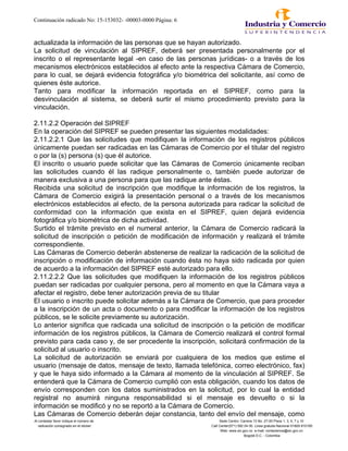 Continuación radicado No: 15-153032- -00003-0000 Página: 6
actualizada la información de las personas que se hayan autorizado.
La solicitud de vinculación al SIPREF, deberá ser presentada personalmente por el
inscrito o el representante legal -en caso de las personas jurídicas- o a través de los
mecanismos electrónicos establecidos al efecto ante la respectiva Cámara de Comercio,
para lo cual, se dejará evidencia fotográfica y/o biométrica del solicitante, así como de
quienes éste autorice.
Tanto para modificar la información reportada en el SIPREF, como para la
desvinculación al sistema, se deberá surtir el mismo procedimiento previsto para la
vinculación.
2.11.2.2 Operación del SIPREF
En la operación del SIPREF se pueden presentar las siguientes modalidades:
2.11.2.2.1 Que las solicitudes que modifiquen la información de los registros públicos
únicamente puedan ser radicadas en las Cámaras de Comercio por el titular del registro
o por la (s) persona (s) que él autorice.
El inscrito o usuario puede solicitar que las Cámaras de Comercio únicamente reciban
las solicitudes cuando él las radique personalmente o, también puede autorizar de
manera exclusiva a una persona para que las radique ante éstas.
Recibida una solicitud de inscripción que modifique la información de los registros, la
Cámara de Comercio exigirá la presentación personal o a través de los mecanismos
electrónicos establecidos al efecto, de la persona autorizada para radicar la solicitud de
conformidad con la información que exista en el SIPREF, quien dejará evidencia
fotográfica y/o biométrica de dicha actividad.
Surtido el trámite previsto en el numeral anterior, la Cámara de Comercio radicará la
solicitud de inscripción o petición de modificación de información y realizará el trámite
correspondiente.
Las Cámaras de Comercio deberán abstenerse de realizar la radicación de la solicitud de
inscripción o modificación de información cuando ésta no haya sido radicada por quien
de acuerdo a la información del SIPREF esté autorizado para ello.
2.11.2.2.2 Que las solicitudes que modifiquen la información de los registros públicos
puedan ser radicadas por cualquier persona, pero al momento en que la Cámara vaya a
afectar el registro, debe tener autorización previa de su titular
El usuario o inscrito puede solicitar además a la Cámara de Comercio, que para proceder
a la inscripción de un acta o documento o para modificar la información de los registros
públicos, se le solicite previamente su autorización.
Lo anterior significa que radicada una solicitud de inscripción o la petición de modificar
información de los registros públicos, la Cámara de Comercio realizará el control formal
previsto para cada caso y, de ser procedente la inscripción, solicitará confirmación de la
solicitud al usuario o inscrito.
La solicitud de autorización se enviará por cualquiera de los medios que estime el
usuario (mensaje de datos, mensaje de texto, llamada telefónica, correo electrónico, fax)
y que le haya sido informado a la Cámara al momento de la vinculación al SIPREF. Se
entenderá que la Cámara de Comercio cumplió con esta obligación, cuando los datos de
envío corresponden con los datos suministrados en la solicitud, por lo cual la entidad
registral no asumirá ninguna responsabilidad si el mensaje es devuelto o si la
información se modificó y no se reportó a la Cámara de Comercio.
Las Cámaras de Comercio deberán dejar constancia, tanto del envío del mensaje, como
Al contestar favor indique el número de Sede Centro: Carrera 13 No. 27-00 Pisos 1, 3, 5, 7 y 10
radicación consignado en el sticker Call Center(571) 592 04 00. Linea gratuita Nacional 01800-910165
Web: www.sic.gov.co e-mail: contactenos@sic.gov.co
Bogotá D.C. - Colombia
 