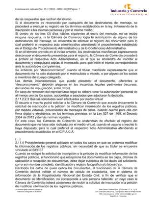 Continuación radicado No: 15-153032- -00003-0000 Página: 7
de las respuestas que reciban del mismo.
Si el documento es reconocido por cualquiera de los destinatarios del mensaje, se
procederá a efectuar su registro en los términos establecidos en la ley, informando de la
inscripción a las mismas personas y por el mismo medio.
Si dentro de los tres (3) días hábiles siguientes al envío del mensaje, no se recibe
ninguna respuesta, ni la Cámara de Comercio logra la autorización de alguno de los
destinatarios del mensaje, se abstendrá de efectuar el registro del documento para lo
cual proferirá el respectivo acto administrativo atendiendo el procedimiento establecido
en el Código de Procedimiento Administrativo y de lo Contencioso Administrativo.
Si en el término previsto en el inciso anterior, los destinatarios manifiestan expresamente
desconocer el documento presentado para el registro, la Cámara de Comercio procederá
a proferir el respectivo Acto Administrativo, en el que se abstendrá de inscribir el
documento y compulsará copias al interesado, para que inicie el trámite correspondiente
ante la autoridades competentes.
Se entiende por “desconocimiento” cuando el titular manifieste expresamente que el
documento no ha sido elaborado por el matriculado o inscrito, o por alguno de los socios
o miembros del cuerpo colegiado.
Las demás inconsistencias que pueda presentar el documento, diferentes al
“desconocimiento” deberán alegarse en las instancias legales pertinentes (recursos,
demandas de impugnación, entre otros).
En caso de remoción del representante legal se deberá tener la autorización personal de
al menos uno de los socios, accionistas o asociados que adoptaron la decisión.
2.11.2.2.3 Que las solicitudes sean efectuadas por medio virtual
El usuario o inscrito podrá solicitar a la Cámara de Comercio que acepte únicamente la
solicitud de inscripción o la petición de modificar información de los registros públicos,
por medios virtuales, provenientes de mensajes de datos, cuando cuente para ello con
firma digital o electrónica, en los términos previstos en la Ley 527 de 1999, el Decreto
2364 de 2012 y demás normas vigentes.
En este caso, las Cámaras de Comercio se abstendrán de efectuar el registro del
documento que no haya sido radicado por el medio virtual, cuando el usuario o inscrito lo
haya dispuesto, para lo cual proferirá el respectivo Acto Administrativo atendiendo el
procedimiento establecido en el C.P.A.C.A.
(…)
2.11.4 Procedimiento general aplicable en todos los casos en que se pretenda modificar
la información de los registros públicos, sin necesidad de que su titular se encuentre
vinculado al SIPREF
Cuando se radique la solicitud de inscripción o la petición de modificar información de los
registros públicos, el funcionario que recepciona los documentos en las cajas, oficinas de
radicación o recepción de documentos, debe dejar evidencia de los datos del solicitante,
como son nombre completo, identificación y registro fotográfico y/o biométrico.
Recibidos los datos de quien radica los documentos, el funcionario de la Cámara de
Comercio deberá validar el número de cédula de ciudadanía, con el sistema de
información de la Registraduría Nacional del Estado Civil, a fin de verificar que el
documento de identificación, no corresponda a una persona fallecida, en cuyo caso la
Cámara de Comercio deberá abstenerse de recibir la solicitud de inscripción o la petición
de modificar información de los registros públicos.
Al contestar favor indique el número de Sede Centro: Carrera 13 No. 27-00 Pisos 1, 3, 5, 7 y 10
radicación consignado en el sticker Call Center(571) 592 04 00. Linea gratuita Nacional 01800-910165
Web: www.sic.gov.co e-mail: contactenos@sic.gov.co
Bogotá D.C. - Colombia
 