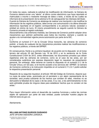 Continuación radicado No: 15-153032- -00003-0000 Página: 8
En todos los casos, radicada la solicitud de modificación de información, la Cámara de
Comercio deberá enviar una “alerta”, al último correo electrónico que haya reportado el
matriculado o inscrito o mediante mensaje de datos o texto, a través de los cuales se
informará de la presentación de la solicitud a fin de salvaguardar los intereses del titular.
Cuando la Cámara de Comercio se abstenga de realizar una inscripción o de modificar la
información de los registros públicos, debe enviar una comunicación a la última dirección
electrónica reportada en el registro correspondiente a la persona natural, sociedad o
entidad sin ánimo de lucro. El mismo procedimiento se seguirá cuando la Cámara de
Comercio proceda al registro solicitado.
Adicionalmente a las anteriores medidas, las Cámaras de Comercio podrán adoptar otros
mecanismos que estimen pertinentes para todos los inscritos, siempre y cuando se
ajusten a la normatividad vigente previa autorización por parte de la SIC.
(…)
Conforme al numeral 2.11 de la Circular Única transcrito, las cámaras de comercio
podrán a través de cualquier de los mecanismos previstos realizar las modificaciones a
los registros públicos, a través del SIPREF.
En consecuencia, frente a su primera inquietud, de acuerdo con lo dispuesto en el inciso
tercero del artículo 25 del Decreto Ley 19 de 2012 y en la sentencia de la Corte
Constitucional C-634 de 2012, antes referenciada, los documentos privados que deban
registrarse ante las cámaras de comercio, como es el caso de las actas, por ser
considerados auténticos por expresa disposición legal no requieren de presentación
personal. Sin embargo, debe tenerse en cuenta lo dispuesto en el numeral 2.11 de la
Circular Única y en tal caso, si el inscrito accedió a los servicios del SIPREF, la Cámara
de Comercio conforme a la instrucción impartida en el numeral 2.11.2.2.1 podrá solicitar
la respectiva presentación personal.
Respecto de su segunda inquietud, el artículo 189 del Código de Comercio, dispone que:
La copia de estas actas, autorizada por el secretario o por algún representante de la
sociedad, será prueba suficiente de los hechos que consten en ellas, mientras no se
demuestre la falsedad de la copia o de las actas. A su vez, a los administradores no les
será admisible prueba de ninguna clase para establecer hechos que no consten en las
actas.”
Para mayor información sobre el desarrollo de nuestras funciones y sobre las normas
objeto de aplicación por parte de esta entidad, puede consultar nuestra página de
internet www.sic.gov.co.
Atentamente,
WILLIAM ANTONIO BURGOS DURANGO
JEFE OFICINA ASESORA JURíDICA
Al contestar favor indique el número de Sede Centro: Carrera 13 No. 27-00 Pisos 1, 3, 5, 7 y 10
radicación consignado en el sticker Call Center(571) 592 04 00. Linea gratuita Nacional 01800-910165
Web: www.sic.gov.co e-mail: contactenos@sic.gov.co
Bogotá D.C. - Colombia
 