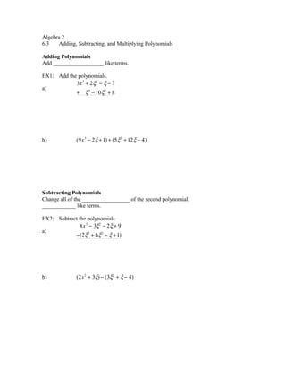 Algebra 2
6.3    Adding, Subtracting, and Multiplying Polynomials

Adding Polynomials
Add __________________ like terms.

EX1: Add the polynomials.
            3x 3 + 2 ξ2 − ξ − 7
a)
            + ξ3 − 10 ξ2 + 8




b)            (9x 3 − 2 ξ + 1) + (5 ξ2 + 12 ξ − 4)




Subtracting Polynomials
Change all of the _________________ of the second polynomial.
____________ like terms.

EX2: Subtract the polynomials.
              8x 3 − 3ξ2 − 2 ξ + 9
a)
            −(2 ξ3 + 6 ξ2 − ξ + 1)




b)            (2x 2 + 3ξ) − (3ξ2 + ξ − 4)
 