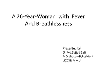 A 26-Year-Woman with Fever
And Breathlessness
Presented by
Dr.Md.Sajjad Safi
MD phase –B,Resident
UCC,BSMMU
 
