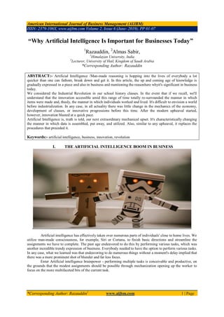 American International Journal of Business Management (AIJBM)
ISSN- 2379-106X, www.aijbm.com Volume 2, Issue 6 (June- 2019), PP 01-07
*Corresponding Author: Razauddin1
www.aijbm.com 1 | Page
“Why Artificial Intelligence Is Important for Businesses Today”
1
Razauddin, 2
Almas Sabir,
1
Himalayan University, India
2
Lecturer, University of Hail, Kingdom of Saudi Arabia
*Corresponding Author: Razauddin
ABSTRACT:- Artificial Intelligence /Man-made reasoning is hopping into the lives of everybody a lot
quicker than one can fathom, break down and get it. In this article, the up and coming age of knowledge is
gradually expressed in a piece and also in business and mentioning the reasonhere whyit's significant in business
today.
We considered the Industrial Revolution in our school history classes. In the event that if we recall, we'll
understand that the innovation accessible amid this range of time totally re-surrounded the manner in which
items were made and, thusly, the manner in which individuals worked and lived. It's difficult to envision a world
before industrialization. In any case, in all actuality there was little change in the mechanics of the economy,
development of classes, or innovative progressions before this time. After the modern upheaval started,
however, innovation blasted at a quick pace.
Artificial Intelligence is, truth is told, our next extraordinary mechanical upset. It's characteristically changing
the manner in which data is assembled, put away, and utilized. Also, similar to any upheaval, it replaces the
procedures that preceded it.
Keywords:- artificial intelligence, business, innovation, revolution
I. THE ARTIFICIAL INTELLIGENCE BOOM IN BUSINESS
Artificial intelligence has effectively taken over numerous parts of individuals' close to home lives. We
utilize man-made consciousness, for example, Siri or Cortana, to finish basic directions and streamline the
assignments we have to complete. The past age endeavored to do this by performing various tasks, which was
another incredible trendy expression of business. Everybody needed to have the option to perform various tasks.
In any case, what we learned was that endeavoring to do numerous things without a moment's delay implied that
there was a more prominent shot of blunder and far less focus.
Enter Artificial intelligence brainpower - performing multiple tasks is conceivable and productive, on
the grounds that the modest assignments should be possible through mechanization opening up the worker to
focus on the more multifaceted bits of the current task.
 