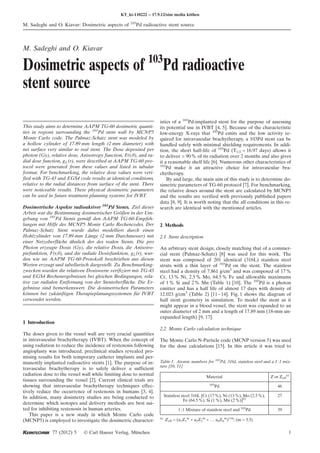 M. Sadeghi and O. Kiavar
Dosimetric aspects of 103
Pd radioactive
stent source
This study aims to determine AAPM TG-60 dosimetric quanti-
ties in regions surrounding the 103
Pd stent wall by MCNP5
Monte Carlo code. The Palmaz-Schatz stent was modeled by
a hollow cylinder of 17.89 mm length (2 mm diameter) with
net surface very similar to real stent. The Dose deposited per
photon (Gy), relative dose, Anisotropy function, F(r,h), and ra-
dial dose function, gL(r), were described at AAPM TG-60 pro-
tocol were generated from these values and listed in tabular
format. For benchmarking, the relative dose values were veri-
fied with TG-43 and EGS4 code results at identical conditions,
relative to the radial distances from surface of the stent. There
were noticeable results. These physical dosimetric parameters
can be used in future treatment planning systems for IVBT.
Dosimetrische Aspekte radioaktiver 103
Pd Stents. Ziel dieser
Arbeit war die Bestimmung dosimetrischer Größen in der Um-
gebung von 103
Pd Stents gemäß den AAPM TG-60-Empfeh-
lungen mit Hilfe des MCNP5 Monte Carlo Rechencodes. Der
Palmaz-Schatz Stent wurde dabei modelliert durch einen
Hohlzylinder von 17.89 mm Länge (2 mm Durchmesser) mit
einer Netzoberfläche ähnlich der des realen Stents. Die pro
Photon erzeugte Dosis (Gy), die relative Dosis, die Anisotro-
piefunktion, F(r,h), und die radiale Dosisfunktion, gL(r), wur-
den wie im AAPM TG-60-Protokoll beschrieben aus diesen
Werten erzeugt und tabellarisch dargestellt. Zu Benchmarking-
zwecken wurden die relativen Dosiswerte verifiziert mit TG-43
und EGS4 Rechenergebnissen bei gleichen Bedingungen, rela-
tive zur radialen Entfernung von der Stentoberfläche. Die Er-
gebnisse sind bemerkenswert. Die dosimetrischen Parameters
können bei zukünftigen Therapieplanungssystemen für IVBT
verwendet werden.
1 Introduction
The doses given to the vessel wall are very crucial quantities
in intravascular brachytherapy (IVBT). When the concept of
using radiation to reduce the incidence of restenosis following
angioplasty was introduced, preclinical studies revealed pro-
mising results for both temporary catheter implants and per-
manently implanted radioactive stents [1]. The purpose of in-
travascular brachytherapy is to safely deliver a sufficient
radiation dose to the vessel wall while limiting dose to normal
tissues surrounding the vessel [2]. Current clinical trials are
showing that intravascular brachytherapy techniques effec-
tively reduce the occurrence of restenosis in humans [3, 4].
In addition, many dosimetry studies are being conducted to
determine which isotopes and delivery methods are best sui-
ted for inhibiting restenosis in human arteries.
This paper is a new study in which Monte Carlo code
(MCNP5) is employed to investigate the dosimetric character-
istics of a 103
Pd-implanted stent for the purpose of assessing
its potential use in IVBT [4, 5]. Because of the characteristic
low-energy X-rays that 103
Pd emits and the low activity re-
quired for intravascular brachytherapy, a 103Pd stent can be
handled safely with minimal shielding requirements. In addi-
tion, the short half-life of 103
Pd (T1/2 = 16.97 days) allows it
to deliver > 90% of its radiation over 2 months and also gives
it a reasonable shelf life [6]. Numerous other characteristics of
103
Pd make it an attractive choice for intravascular bra-
chytherapy.
By and large, the main aim of this study is to determine do-
simetric parameters of TG-60 protocol [7]. For benchmarking,
the relative doses around the stent are calculated by MCNP5
and the results are verified with previously published papers
data [8, 9]. It is worth noting that the all conditions in this re-
search are identical with the mentioned articles.
2 Methods
2.1 Stent description
An arbitrary stent design, closely matching that of a commer-
cial stent (Palmaz-Schatz) [8] was used for this work. The
stent was composed of 201 identical (316L) stainless steel
struts with a thin layer of 103
Pd on the stent. The stainless
steel had a density of 7.861 g/cm3
and was composed of 17%
Cr, 13% Ni, 2.5% Mo, 64.5% Fe and allowable maximums
of 1% Si and 2% Mn (Table 1) [10]. The 103
Pd is a photon
emitter and has a half life of almost 17 days with density of
12.023 g/cm3
(Table 2) [11–14]. Fig. 1 shows the diagram of
half stent geometry in simulation. To model the stent as it
might appear in a blood vessel, the stent was expanded to an
outer diameter of 2 mm and a length of 17.89 mm (18-mm un-
expanded length) [9, 17].
2.2 Monte Carlo calculation technique
The Monte Carlo N-Particle code (MCNP version 5) was used
for the dose calculations [15]. In this article it was tried to
KT_kt-110222 – 17.9.12/stm media köthen
M. Sadeghi and O. Kiavar: Dosimetric aspects of 103
Pd radioactive stent source
77 (2012) 5 Ó Carl Hanser Verlag, München 1
Table 1. Atomic numbers for 103
Pd, 316L stainless steel and a 1:1 mix-
ture [10, 11]
Material Z or Zeff
a)
103
Pd 46
Stainless steel 316L [Cr (17%), Ni (13%), Mo (2.5%),
Fe (64.5%), Si (1%), Mn (2%)]b)
27
1:1 Mixture of stainless steel and 103
Pd 39
a)
Zeff = (a1Z1
m
+ a2Z2
m
+ ... anZn
m
)1/m
; (m = 3.5)
 