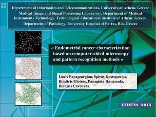 « Endometrial cancer characterization
based on computer-aided microscopy
and pattern recognition methods »
« Endometrial cancer characterization
based on computer-aided microscopy
and pattern recognition methods »
Louis Papageorgiou, Spiros Kostopoulos,Louis Papageorgiou, Spiros Kostopoulos,
Dimitris Glotsos, Panagiota Ravazoula,Dimitris Glotsos, Panagiota Ravazoula,
Dionisis CavourasDionisis Cavouras
ATHENSATHENS 20132013
Department of Informatics and Telecommunications, University of Athens, GreeceDepartment of Informatics and Telecommunications, University of Athens, Greece
Medical Image and Signal Processing Laboratory, Department of MedicalMedical Image and Signal Processing Laboratory, Department of Medical
Instruments Technology, Technological Educational Institute of Athens, GreeceInstruments Technology, Technological Educational Institute of Athens, Greece
Department of Pathology, University Hospital of Patras, Rio, GreeceDepartment of Pathology, University Hospital of Patras, Rio, Greece
 