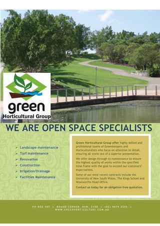 WE ARE OPEN SPACE SPECIALISTS
Landscape maintenance
Turf maintenance
Renovation
Construction
Irrigation/Drainage
Facilities Maintenance
P O B O X 3 4 5 • R O U N D C O R N E R , N S W , 2 1 5 8 • ( 0 2 ) 9 6 7 9 2 5 5 5 •
W W W . G R E E N H O R T I C U L T U R E . C O M . A U
Green Horticultural Group offer highly skilled and
professional teams of Greenkeepers and
Horticulturalists who focus on attention to detail,
ensuring all works are of a superior presentation.
We offer design through to maintenance to ensure
the highest quality of works within the specified
time frame with the goal to exceed our customers’
expectations.
Some of our most recent contracts include the
University of New South Wales, The Kings School and
Woolworths Head Office.
Contact us today for an obligation free quotation.
 