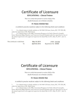 Certificate of Licensure
1. As a clinical trainee in family medicine at 106 9648 128 Street, Surrey, BC, V3T 2X9, BC,
under the supervision of Dr. Mark Green.
2. As a clinical trainee in the IMG Assessment Program at St. Paul's, Mount St. Joseph's,
Surrey Memorial, Ridge Meadows and Vancouver General Hospital under the supervision of one of
the named supervisors in the approved supervisor list dated May 8, 2015. (May 18, 2015 - July 12,
2015).
Certificate of Licensure
1. As a clinical trainee in family medicine at 106 9648 128 Street, Surrey, BC, V3T 2X9, BC,
under the supervision of Dr. Mark Green.
2. As a clinical trainee in the IMG Assessment Program at St. Paul's, Mount St. Joseph's,
Surrey Memorial, Ridge Meadows and Vancouver General Hospital under the supervision of one of
the named supervisors in the approved supervisor list dated May 8, 2015. (May 18, 2015 - July 12,
2015).
 
