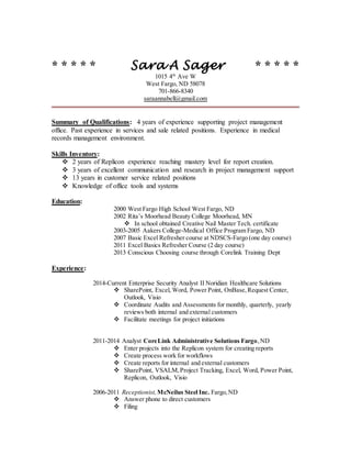 * * * * * Sara A Sager * * * * *
1015 4th
Ave W
West Fargo, ND 58078
701-866-8340
saraannabell@gmail.com
Summary of Qualifications: 4 years of experience supporting project management
office. Past experience in services and sale related positions. Experience in medical
records management environment.
Skills Inventory:
 2 years of Replicon experience reaching mastery level for report creation.
 3 years of excellent communication and research in project management support
 13 years in customer service related positions
 Knowledge of office tools and systems
Education:
2000 West Fargo High School West Fargo, ND
2002 Rita’s Moorhead Beauty College Moorhead, MN
 In school obtained Creative Nail Master Tech. certificate
2003-2005 Aakers College-Medical Office Program Fargo, ND
2007 Basic Excel Refresher course at NDSCS-Fargo (one day course)
2011 Excel Basics Refresher Course (2 day course)
2013 Conscious Choosing course through Corelink Training Dept
Experience:
2014-Current Enterprise Security Analyst II Noridian Healthcare Solutions
 SharePoint, Excel, Word, Power Point, OnBase,Request Center,
Outlook, Visio
 Coordinate Audits and Assessments for monthly, quarterly, yearly
reviews both internal and external customers
 Facilitate meetings for project initiations
2011-2014 Analyst CoreLink Administrative Solutions Fargo,ND
 Enter projects into the Replicon system for creating reports
 Create process work for workflows
 Create reports for internal and external customers
 SharePoint, VSALM,Project Tracking, Excel, Word, Power Point,
Replicon, Outlook, Visio
2006-2011 Receptionist,McNeilus Steel Inc. Fargo,ND
 Answer phone to direct customers
 Filing
 