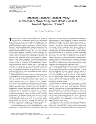 PERSPECTIVE
Reforming Biobank Consent Policy:
A Necessary Move Away from Broad Consent
Toward Dynamic Consent
Dorit T. Stein1,2
and Sharon F. Terry1
The ﬁeld of genomic-based medicine has power in
numbers. With the increasing ability of new technology
infrastructures to allow streamlined data sharing, there is a
rising potential for networks of data to accelerate genomic-
based translational research. Networks of registries and bio-
banks are being formed that allow researchers access to more
specimens and samples that further allow for studies of
greater statistical signiﬁcance (Kaye et al., 2012). The summer
of 2013 saw a call from the Patient Centered Outcomes Re-
search Institute for ‘‘patient-powered research networks’’ and
‘‘clinical data research networks’’ with the hope that they will
be woven into a national clinical research network. This in-
crease in data sharing intensiﬁes long-held concerns about
what is traditionally described as privacy and effective in-
formed consent. A shift from the current biobank (and its
associated registry; however, for the sake of this article, we
will limit our comments to biobanks) paradigm of broad
consent to a digitally based system of dynamic consent can
help alleviate concerns attached to open databases of infor-
mation and effectively involve participants in the research
process and trial results.
Attaining broad consent from individuals who participate
in biobanks is the current norm (Steinsbekk et al., 2013). It is
difﬁcult for biobanks to achieve fully informed consent be-
cause the nature of future research is often unknown or
widely variable (Kaye et al., 2011; Kaye et al., 2012). Therefore,
until recently, it appeared that broad consent, in which donors
consent to a range of experiments before participating in a
biobank (Hofmann, 2009), was the only solution. Broad con-
sent assumes that there is minimal risk to an individual donor
and therefore that the beneﬁt to research as a whole out-
weighs the risk an individual incurs by donating samples.
Some argue that broad consent is ethical on the basis that
consent can be revoked at any time, and in the event protocol
changes, an ethics review board will make an informed de-
cision of whether participants must be reconsented. Ethics
review boards can decide, for example, that the use of de-
identiﬁed information is sufﬁcient to allow sample use with-
out reconsent from the participant (Kaye et al., 2011).
The argument for broad consent is sprinkled with a priori
assumptions. First, the notion that there is minimal risk to the
individual is no longer true in an age where even de-identiﬁed
information can be traced back to an individual using public
databases (Gymrek et al., 2013). Depositing a sample in a
biobank does not have the same risks as physically partici-
pating in a clinical trial, but the ‘‘informational’’ risk is still of
concern and can have unknown future adverse effects. Sec-
ond, even if the option to revoke consent is available, donors
cannot possibly revoke consent if they are not aware that their
data are being used or for what they are used. Information
sharing between biobanks and participants can somewhat
alleviate this problem, but in cases where data or samples are
already distributed, of course the individual cannot withdraw
from that analysis. Third, ethics review boards are not always
fully equipped to assess the safety of an individual’s infor-
mation because of the unknown downstream affects of open,
individual genetic information (Hofmann, 2009).
The aforementioned pitfalls of broad consent could justiﬁ-
ably be overlooked in a previous era of limited communica-
tion between participants and biobank custodians, an era in
which reconsenting for new research purposes would be
costly and difﬁcult, and would hinder the advancement of
said research (Hofmann, 2009). However, in a highly digitized
age with social media, electronic medical records, and ad-
vances in health information technology, it is time to re-
evaluate the process of broad consent and look to the
paradigm of dynamic consent.
United Kingdom academics and companies are testing
dynamic consent as part of the EnCoRe (Ensuring Consent
and Revocation) project (Wee, 2013). Dynamic consent is
based on a patient-centric information technology system that
allows individuals to set speciﬁc preferences for the use of
their data. The system also allows participants to modify,
change, or revoke their preferences over time. Participants can
also track and audit changes made to their privacy settings. In
addition, participants are able to choose when and how they
would prefer to be contacted for future studies or for the re-
porting of results (Wee, 2013).
The dynamic consent model is oriented around the partic-
ipant and involves ongoing communication between the bio-
bank, donor, and researchers. Ongoing communication fosters
a culture of respect between participants and researchers and
1
Genetic Alliance, Washington, District of Columbia.
2
University of California, Los Angeles, Institute for Society and Genetics, Los Angeles, California.
GENETIC TESTING AND MOLECULAR BIOMARKERS
Volume 17, Number 12, 2013
ª Mary Ann Liebert, Inc.
Pp. 855–856
DOI: 10.1089/gtmb.2013.1550
855
 