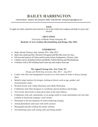BAILEY HARRINGTON
4 Richard Street ∙ Hampton, New Hampshire, 03842 ∙ (978) 204-1936 ∙ baileyaharrington@gmail.com
GOAL
To apply my talent, education and creativity to my work to better the company and help it to grow and
succeed.
EDUCATION
University of Rhode Island, Kingston, RI
Bachelor of Arts, Fashion Merchandising and Design, May 2016
EXPERIENCE
• Study Abroad, Florence, Italy, January 2015 - May 2015
• Spent time analyzing Dior, Salvatore Ferragamo and Miu Miu stores for class.
• Full tour and analysis of Celine and Givenchy factory headquarters, Florence, Italy
• 2 Italian courses including Fashion and Media, Fashion Buying and Merchandising
• Volunteer work in RI including beach clean-ups and campus clean-ups
The Apparel Group Ltd., New York, NY
Design and Marketing Assistant, May 2013 – Aug 2013
• Confer with sales and management executives or with clients in order to discuss design
ideas.
• Identify target markets for designs, looking at factors such as age, gender, and
socioeconomic status.
• Worked closely with Adobe Illustrator and Adobe Photoshop
• Collaborate with other designers to coordinate special products and designs.
• Visit textile showrooms to keep up-to-date on the latest fabrics.
• Collaborate with web, multimedia, or art design staffs to create multimedia web sites that
conform to brand and company visual format.
• Participate in the development of online marketing strategy.
• Attend photoshoots and assist with outfit creation
• Photograph and edit clothing for online websites
• Aid marketing team with casting calls and fitting models
 