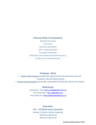 Tehnical Skills & Competence
MICROSOFT EXCHANGE
NEGOTIATION
WAREHOUSE MANAGEMENT
SUPPLY CHAIN MANAGEMENT
PURCHASING MANAGEMENT
EPCS (EXCELLENT PRESENTATION COMPETITION SKILL)
ESS (EXCELLENT SUPERVISORY SKILL)
Computer Skills
• Practiced Office Package: Microsoft Word, Microsoft Excel, Microsoft Access, Microsoft
PowerPoint, Microsoft Outlook Express
• Practiced Operating Systems: Windows9X, Windows2000, Windows ME, Windows XP, Windows
References
John Bushell – Email John_bushell@conbear.com.au
Alan Chuah Email – Alan_c@aprilasia.com
Teuku Istian zola - Istian.zola@ciptakridatama.co.id
Education
1995 - 1998.Syiah kuala University,
Bachelor of Science in Electro Engineering
1995,Senior High School
1993,Senior High School
Created by irfadly december 14’2010
 