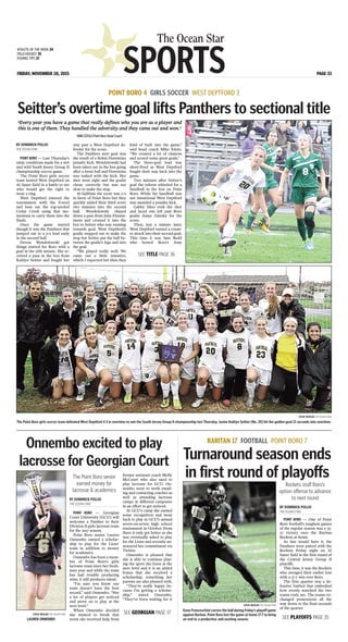 SPORTS
The Ocean Star
FRIDAY, NOVEMBER 20, 2015 PAGE 33
ATHLETE OF THE WEEK 34
FIELD HOCKEY 35
FISHING TIPS 37
BY DOMINICK POLLIO
THE OCEAN STAR
POINT BORO — Last Thursday’s
rainy conditions made for a wet
and wild South Jersey Group II
championship soccer game.
The Point Boro girls soccer
team hosted West Deptford on
Al Saner field in a battle to see
who would get the right to
wear a ring.
West Deptford entered the
tournament with the 8-seed
and beat out the top-seeded
Cedar Creek using that mo-
mentum to carry them into the
finals.
Once the game started
though it was the Panthers that
jumped out to a 3-0 lead early
in the second half.
Devon Wondolowski got
things started for Boro with a
goal in the 16th minute. She re-
ceived a pass in the box from
Kaitlyn Seitter and fought her
way past a West Deptford de-
fender for the score.
The Panthers next goal was
the result of a Robin Fiorentino
penalty kick. Wondolowski had
been taken out in the box going
after a loose ball and Fiorentino
was tasked with the kick. Her
shot went right and the goalie
chose correctly but was too
slow to make the stop.
At halftime the score was 2-0
in favor of Point Boro but they
quickly added their third score
two minutes into the second
half. Wondolowski chased
down a pass from Julia Fitzsim-
mons and crossed it into the
box to Seitter who was running
towards goal. West Deptford’s
goalie stepped out to make the
stop but Seitter put the ball be-
tween the goalie’s legs and into
the goal.
“We played really well. We
came out a little tentative,
which I expected but then they
kind of built into the game,”
said head coach Mike Edolo.
“We created a lot of chances
and scored some great goals.”
The three-goal lead was
short-lived as West Deptford
fought their way back into the
game.
Two minutes after Seitter’s
goal the referee whistled for a
handball in the box on Point
Boro. While the handball was
not intentional West Deptford
was awarded a penalty kick.
Gabby Sileo took the shot
and laced one left past Boro
goalie Amye Zalesky for the
score.
Then, just a minute later,
West Deptford turned a count-
er attack into their second goal.
This time it was Sam Budd
who bested Boro’s Amy
POINT BORO 4 GIRLS SOCCER WEST DEPTFORD 3
Seitter’s overtime goal lifts Panthers to sectional title
STEVE WEXLER THE OCEAN STAR
The Point Boro girls soccer team defeated West Deptford 4-3 in overtime to win the South Jersey Group II championship last Thursday. Junior Kaitlyn Seitter [No. 20] hit the golden goal 21 seconds into overtime.
“Every year you have a game that really defines who you are as a player and
this is one of them. They handled the adversity and they came out and won.”
MIKEEDOLOPointBoroHeadCoach
SEE TITLE PAGE 36
BY DOMINICK POLLIO
THE OCEAN STAR
POINT BORO — Georgian
Court University [GCU] will
welcome a Panther to their
Division II girls lacrosse team
for the 2017 season.
Point Boro senior Lauren
Onnembo earned a scholar-
ship to play for the Lions’
team in addition to money
for academics.
Onnembo has been a mem-
ber of Point Boro’s girls
lacrosse team since her fresh-
man year and while the team
has had trouble producing
wins, it still produces talent.
“I’m sure you know our
team doesn’t have the best
record,” said Onnembo. “Not
a lot of players get noticed
and move on to play at the
next level.”
When Onnembo decided
she wanted to break that
norm she received help from
former assistant coach Molly
McCourt who also used to
play lacrosse for GCU. On-
nembo went to work email-
ing and contacting coaches as
well as attending lacrosse
camps at different campuses
in an effort to get noticed.
At GCU’s camp she earned
some recognition and went
back to play in GCU’s annual
seven-on-seven high school
tournament in October. From
there it only got better as she
was eventually asked to play
for the Lions and recently an-
nounced her commitment via
Twitter.
Onnembo is pleased that
she is able to continue play-
ing the sport she loves at the
next level and it is an added
bonus that she received a
scholarship, something her
parents are also pleased with.
“They’re really happy be-
cause I’m getting a scholar-
ship,” stated Onnembo.
“They’ve been waiting for it
Onnembo excited to play
lacrosse for Georgian Court
STEVE WEXLER THE OCEAN STAR
LAUREN ONNEMBO
The Point Boro senior
earned money for
lacrosse & academics
SEE GEORGIAN PAGE 37
BY DOMINICK POLLIO
THE OCEAN STAR
POINT BORO — One of Point
Boro football’s toughest games
of the regular season was a 33-
27 victory over the Raritan
Rockets at home.
As fate would have it, the
Panthers were paired with the
Rockets Friday night on Al
Saner field in the first round of
the Central Jersey Group II
playoffs.
This time, it was the Rockets
who avenged their earlier loss
with a 17-7 win over Boro.
The first quarter was a de-
fensive battled that embodied
how evenly matched the two
teams truly are. The teams ex-
changed possessions all the
way down to the final seconds
of the quarter.
RARITAN 17 FOOTBALL POINT BORO 7
Turnaround season ends
in first round of playoffs
Rockets stuff Boro’s
option offense to advance
to next round
SEE PLAYOFFS PAGE 35
STEVE WEXLER THE OCEAN STAR
Gene Franceschini carries the ball during Friday’s playoff game
against Raritan. Point Boro lost the game at home 17-7 to bring
an end to a productive and exciting season.
 