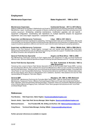 CV 07
Employment
Maintenance Supervisor Baker Hughes Int’l. 1984 to 2015
Maintenance Supervisor. Continental Europe: 2011 to 2015 (Rot’n)
Setting-up Maintenance Facilities in Netherlands and Israel to; global technical operating standards and HQSE.
Maintenance, repair, modification and upgrade of Electro-mechanical hydraulic downhole sampling tools and
auxiliary equipment. Scheduling; preventive maintenance, modification upgrades and Job specific -
equipment configuration. Coordinating with Operations on multiple lead-time streams for equipment
requirement and cross-region equipment / component transfer.
Supervisor and Maintenance Technician. Libya: 2006 to 2011 (Rot’n)
Lab management and tool maintenance scheduling. Training and team lead up to six Technicians. Set-up and
supervised two remote desert Facilities and field workshops.Maintenance and preparation of logging tools. Field
support at wellsite operations (offshore and land) for open-hole formation testing and sampling operations.
Supervisor and Maintenance Technician. Africa / Middle East: 2000 to 2006 (Rot’n)
Based in the Port Harcourt, Facility Nigeria, managed Lab and trained local Maintenance Technicians.
Standardised Field Workshop Labs,for offshore tool servicing and well-site support. Travelled extensively within
the Africa Continent, also assigned to Abu Dhabi, ME.
General Field Service Specialist Angola and West Africa: 1998 to 2000
RCI Maintenance Technician servicing Hi-Tech logging tools and equipment on both; on-shore Facility and
offshore Labs. Off-shore Wellsite Operational Supportincluding;Sample Extraction and PVT Transfer witnessing.
Senior Field Service Specialist. Far East, Australasia & Remotes: 1994 to
1998 (Expatriate)
Trained-up from Junior to Senior Field Service Specialist (FSS), for the Formation Multi Tester (FMT), ‘running’
the sampling tools offshore. Also undertook the equipment Maintenance, fitted out new maintenance facility and
trained local technicians. Designed and commissioned Small footprint transportable facilities. Consulted with
‘Zone Power’ on new Transportable Workshops. Trained and transferred to new RCI tools. Worked extensively in
the Far East Region (from Burma to Bangladesh and in between), Australia / New Zealand and was the HSE
representative for Singapore / Remotes Region.
General EMT Aberdeen, UK: 1984 to 1994 (National)
General EMT. Maintenance Technician for Formation Multi Tester (FMT); Open & Cased Hole instruments.
Maintenance;Trainee and Trainer. Offshore Technical Support.Fitted out Hi-spec new maintenance Facilityin
Dyce, Aberdeen. Short assignments to Norwayand Syria. Published ‘check-out’ procedures.Maintained general
array of Electro-Mechanical logging Tools.Calibrated ‘Paine’ Strain gauges to temp/pressure with ‘hotoil bath’
and Dead Weight Tester.
References:
Paul Brookes. Field Supervisor, Baker Hughes. Paul.brookes@bakerhughes.com
Davorin Andric. Open Hole Field Service Manager, Baker Hughes. Davorin.andric@bakerhughes.com
Mahmoud Kassem. Vice President ME, NA. Drilling and Surface: G.E. Mohmoud.Kassem@ge.com
Craig Wason. Technical Sales Manager, Hunting Oilfield. Craig.wason@hunting-intl.com
Further personal references are available on request.
 