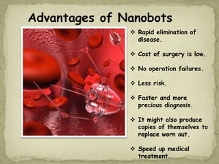 Advantages of Nanobots
 Rapid elimination of
disease.
 Cost of surgery is low.
 No operation failures.
 Less risk.
 Faster and more
precious diagnosis.
 It might also produce
copies of themselves to
replace worn out.
 Speed up medical
treatment.
 