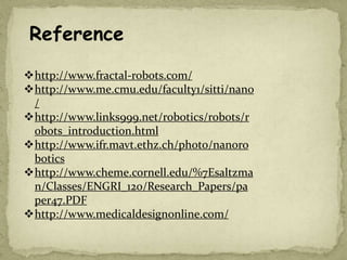 http://www.fractal-robots.com/
http://www.me.cmu.edu/faculty1/sitti/nano
/
http://www.links999.net/robotics/robots/r
obots_introduction.html
http://www.ifr.mavt.ethz.ch/photo/nanoro
botics
http://www.cheme.cornell.edu/%7Esaltzma
n/Classes/ENGRI_120/Research_Papers/pa
per47.PDF
http://www.medicaldesignonline.com/
Reference
 