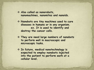  Also called as nanorobots,
nanomachines, nanomites and nanoids.
 Nanobots are tiny machines used to cure
diseases in humans or in any organism.
ex. It is used to identify and
destroy the cancer cells.
 They are need large numbers of nanobots
to perform well in macroscopic and
microscopic tasks.
 In future, medical nanotechnology is
expected to employ nanobots injected
into the patient to perform work at a
cellular level.
 