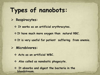 Types of nanobots:
 Respirocytes:
 It works as an artificial erythrocytes.
 It have much more oxygen than natural RBC.
 It is very useful for patient suffering from anemia.
 Microbivores:
 Acts as an artificial WBC.
 Also called as nanobatic phagocyte.
 It absorbs and digest the bacteria in the
bloodstream.
 