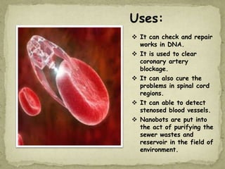 Uses:
 It can check and repair
works in DNA.
 It is used to clear
coronary artery
blockage.
 It can also cure the
problems in spinal cord
regions.
 It can able to detect
stenosed blood vessels.
 Nanobots are put into
the act of purifying the
sewer wastes and
reservoir in the field of
environment.
 